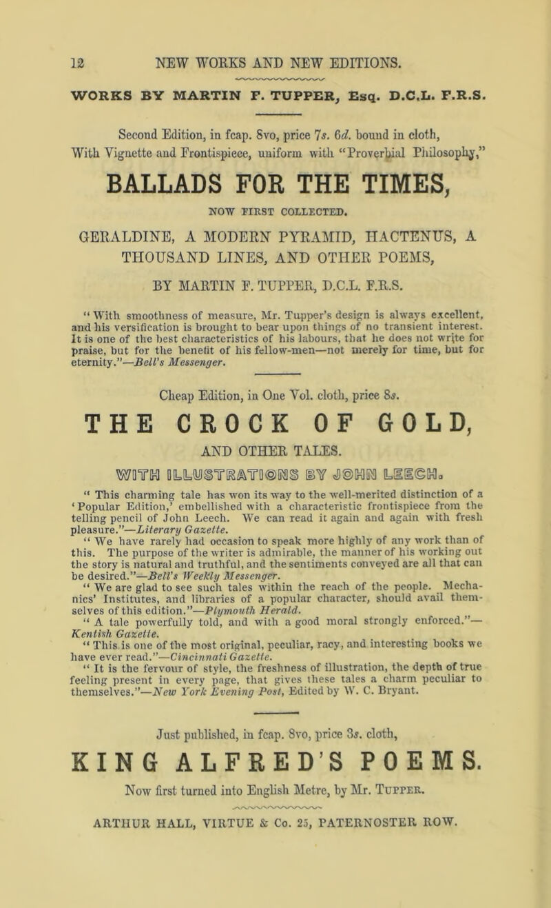 WORKS BY MARTIN F. TUPPER, Esq. D.C.L. F.R.S. Second Edition, in fcap. Svo, price 7^. 6c?. bound in cloth, With Vignette and Frontispiece, uniform with “Prov^r^al Piiilosoplij’,” BALLADS FOR THE TIMES, NOW FIRST COLLECTED. GERALDINE, A MODERN PYRAMID, ITACTENUS, A THOUSAND LINES, AND OTHER POEMS, BY MARTIN F. TUPPER, D.C.L. F.R.S. “ With smoothness of measure, Mr. Tupper’s design is alwaj's excellent, and his versification is brought to bear upon things of no transient interest. It is one of the best characteristics of his labours, that he does not write for praise, but for tlie benelit of his fellow'-men—not merely for time, but for eternity.”—Bell’s Messenger. Cheap Edition, in One Vol. clotli, price 8j. THE CROCK OF GOLD, AND OTHER TALES. MOTH 0LIL(yiSTlK^¥0@[K!§ [BY =D©IHI1K1 L!l[l©IHlo “ This charming tale has won its way to the well-merited distinction of a ‘ Popular Edition,’ embellished with a characteristic frontispiece from the telling pencil of John Leech. We can read it again and again with fresh pleasure.”—Literary Gazette. “ We have rarely had occasion to speak more highly of any work than of this. The purpose of the writer is admirable, the manner of his working out the story is natural and truthful, and the sentiments conveyed are all that can be desired.”—Bell’s Weekly Messenger. “ We are glad to see such tales within the reach of the people. Mecha- nics’ Institutes, and libraries of a popular character, should avail them- selves of this edition.”—Plymouth Herald. “ A tale powerfully told, and with a good moral strongly enforced.”— Kentish Gazette. “ This is one of the most original, peculiar, racy, and interesting books we have ever read.”—Cincinnati Gazette. “ It is the fervour of style, the freshness of illustration, the depth of true feeling present in every page, that gives these tales a charm peculiar to themselves.”—New York Evening Post, Edited by W. C. Bryant. Just published, in fcap. Svo, price 3j. cloth, KING ALFRED’S POEMS. Now first turned into English Metre, by Mr. Tupter.