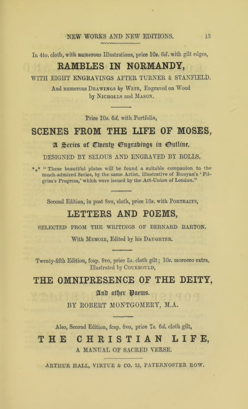 In 4to. cloth, \nth numerous IHustralions, price 10#. 6<f. ulth gilt edges, BAMBLES IN NORMANDY, WITH EIGHT ENGHAVDiGS Al'TEK TUKNEK & STANTIELD. And numerous Dra-wings by Weir, Engraved on Wood by Nicuolls and Mason. Price 10#. Gd. with Portfolio, SCENES FROM THE LIFE OF MOSES, a Sertfs of €locnti» (tJngrabmgs in ©utline, DESIGNED BY SELOUS AND ENGRAVED BY ROLLS. •** “ These beautiful plates will be found a suitable companion to the much-admired Series, by the same Artist, illustrative of Buiiyan’s ‘ Pil- grim’s Progress,’ which were issued by the Art-Union of London.” Second Edition, in post 8vo, cloth, price 10#. with Portraits, LETTERS AND POEMS, SELECTED FROM THE WRITINGS OP BERNARD BARTON. With Memoir, Edited by his Daughter. Twenty-fifth Edition, fcap. 8vo, price 6#. cloth gilt; 10#. morocco extra, Illustrated by Courbould, THE OMNIPRESENCE OF THE DEITY, anlr otbrr l^ocms. BY ROBERT MONTGOMERY, M.A. Also, Second Edition, fcap. 8vo, price 7#. Gd, cloth gilt, THE CHRISTIAN LIFE, A MANUAL OE SACRED VERSE.