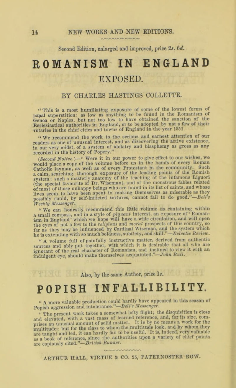 Second Edition, enlarged and improved, price 2s. C)d. ROMANISM IN ENGLAND EXPOSED. BY CHARLES HASTINGS COLLETTE. “ This is a most humiliating exposure of some of the lowest foms of papal superstition; as low as anything to be found in the Romanism of Genoa or Naples, but not too low to have obtained the sanction of the Ecclesiastical authorities in England, or to be adopted by not a few of their rotaries in the chief cities and towns of England in the year 1851 “ We recommend the work to the serious and earnest attention of our readers as oite of unusual interest, and as discovering the active existence, in our very midst, of a system of idolatry and blasphemy as gross as any recorded in the history of Popery.” [Second Notice.)—' Were it in our power to give effect to our wishes, we would place a copy of the volume before us in the hands of eveiy Roman Catholic layman, as well as of every Protestant in the community. Such a calm, searching, thorough exposure of the leading poinu of the Romish system; such a masterly anatomy of the teaching of the infamous Liguori (the special favourite of Dr. Wiseman), and of the monstrous fables related of most of those unhappy beings who are found in its list of saints, and whose lives seem to have been spent in making themselves as miserable as they possibly could, by self-inflicted tortures, cannot fail to do good.”—Jeff’s Weekly Messenger. “We can honestly recommend this little volume as containing within a small compass, and in a style of piquant interest, an exposure of Roman- ism in England’ which we hope will have a wide circulation, and will open the eyes of not a few to the religious and moral prospects of this country, so far as they may be influenced by Cardinal Wiseman, and the system which he is extending with so much boldness, subtlety, and skill.”—Eclectic Review. “A volume full of painfully instructive matter, derived from authentic sources and ably put together, with which it is desirable that all who are i'^norant of the real character of Romanism, and inclined to view it with an indulgent eye, should make themselves acquainted.”—/o/tn Bull. Also, by the same Author, price If. POPISH INFALLIBILITY. “ A more valuable production could hardly have appeared in this season of Popish aggression and intolerance.”—Bell's Messenger. The present work takes a somewhat lofty flight; the disquisition is close and elevated, with a vast mass of learned reference, and, for its size, com- urises an unusual amount of solid matter. It is by no means a work for the multitude- but for the class to whom the multitude look, and by whom they are taught’and led, it can hardly fail to be useful. It is, indeed, very valnable as a book of reference, since the authorities upon a variety of chief points are copiously cited.”—British Banner.