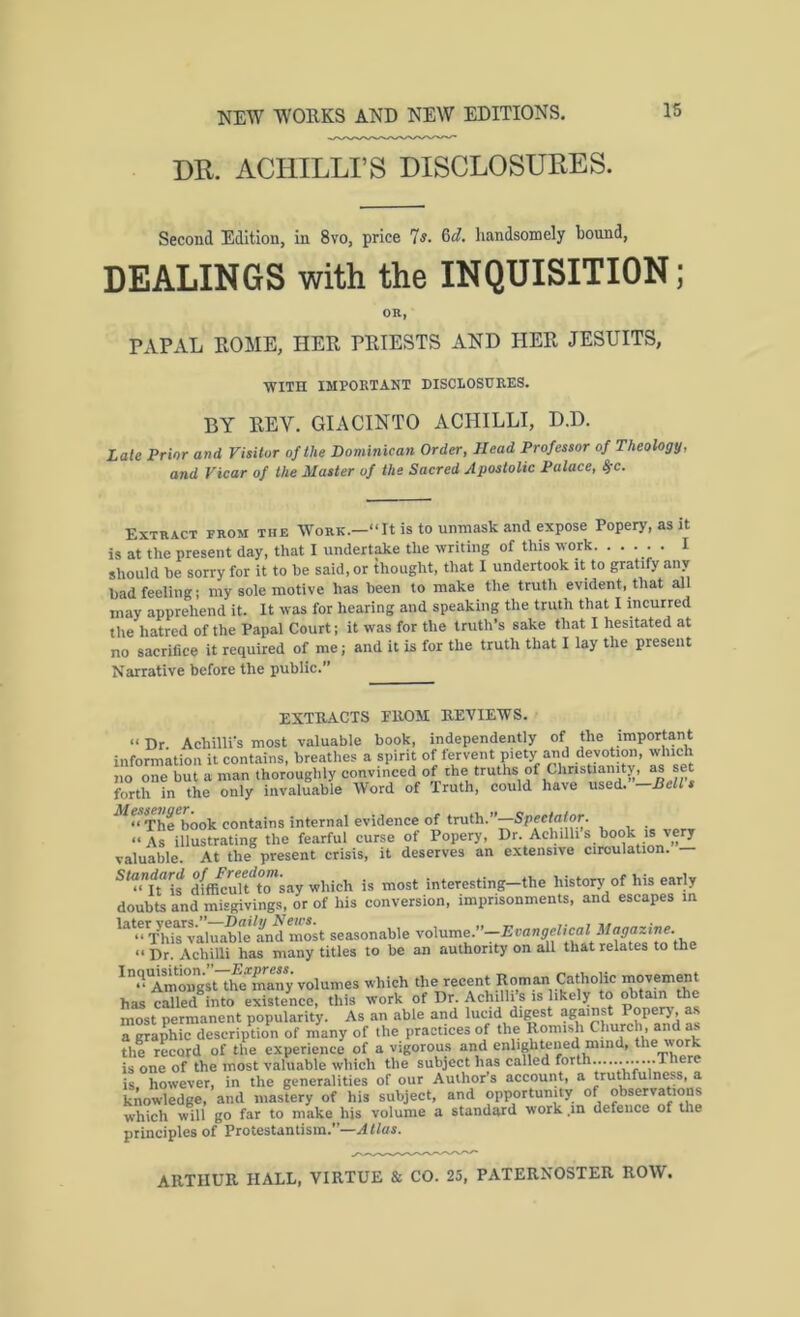 DR. ACHILLI’S DISCLOSURES. Second Edition, in 8vo, price Is. Qd. handsomely bound, DEALINGS with the INQUISITION; OR, PAPAL ROME, HER PRIESTS AND HER JESUITS, WITH IMPOUTANT DISCLOSUEES. BY REV. GIACINTO ACHILLI, D.D. Late Prior and Visitor of the Dominican Order, Head Professor of Theology, and Vicar of the Master of the Sacred Apostolic Palace, ^c. Extract from the Work.—“It is to unmask and expose Popery, as it is at the present day, that I undertake the writing of this work. • • • • • I should he sorry for it to he said, or thought, that I undertook it to gratify any had feeling; my sole motive has been to make the truth evident, that all may apprehend it. It was for hearing and speaking the truth that I incurred the hatred of the Papal Court; it was for the truth’s sake that I hesitated at no sacrifice it required of me; and it is for the truth that I lay the present Narrative before the public.” EXTRACTS FROM REVIEWS. “ Dr. Achillis most valuable book, independently of the important information it contains, breathes a spirit of fervent piety and devotion, which no one but a man thoroughly convinced of the truths of ChrisUamty, as set forth in the only invaluable Word of Truth, could have used. Bell The book contains internal evidence of truth.”—Speelaior. “As illustrating the fearful curse of Popery, Dr. Aehilli s book is very valuable. At the present crisis, it deserves an extensive circulation. — Standard is most interesting—the history of his early doubts and misgivings, or of his conversion, imprisonments, and escapes in “VhU^’aluaWe and most seasonable “ Dr. Acliilli has many titles to be an authority on all that relates to the ^“<‘^Tmongst~he*m^^^^^ volumes which the recent Roman Catholic movement has called^into existence, this work of Dr. Achillis is likely to obtain the most permanent popularity. As an able and lucid di^st ^ a graphic description of many of the practices of the Romish Church, and as the rL-ord of the experience of a vigorous and enliglitjiiied mind, is one of the most valuable which the subject has called forth............There is. however, in the generalities of our Author s account, a truthfulness, a knowledge, and mastery of his subject, and opportunity of observations which will go far to make his volume a standard work .in defence of the principles of Protestantism.”-.f ties.