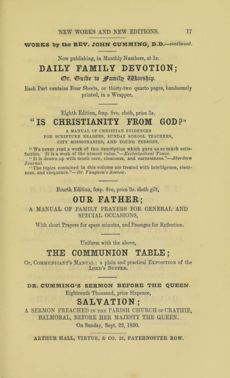 WORKS by the REV. JOHN GUMMING, D.H.—continued. Now publishing, in Montlily Numbers, at 1«. DAILY FAMILY DEVOTION; ©r, ©utlJe to jfamilB ®2ilors^ii). Each Part contains Four Sheets, or tliirty-two quarto pages, liandsomely printed, in a Wrapper. Eighth Edition, fcap. 8vo. cloth, price 3^, “IS CHRISTIANITY FROM GOD?” K MANUAL OF CHRISTIAN EVIDENCES FOR SCRIPTURE READERS, SUNDAY SCHOOL TEACHERS, CITY MISSIONARIES, AND YOUNG PERSONS. “ We never read a work of this description which pave us so much satis- faction. It is a work of the utmost value.”—Ecclesiastical Times. “ It is drawn up with much care, clearness, and earnestness.”—Aberdeen Journal. “The topics contained in this volume are treated with intelligence, clear- ness, and eloquence.”—Dr. Vaughan's Review. Fourth Edition, fcap. 8vo, price 3^. cloth gilt, OUR FATHER; A MANUAL OF FAMILY PRAYEES FOR GENERAL AND SPECIAL OCCASIONS, With short Prayers for spare minutes, and Passages for Reflection. Uniform with the above, THE COMMUNION TABLE; Or, Communicant’s Manual : a plain and practical Exposition of the Lord’s Supper. DR. CUMMING’S SERMON BEFORE THE QUEEN. Eighteenth Thousand, price Sixpence, SALVATION ; A SERMON PREACHED in the PARISH CHUTICH of CRATHIE, BALMORAL, BEFORE HER MAJESTY THE QUEEN. On Sunday, Sept. 22,1850.