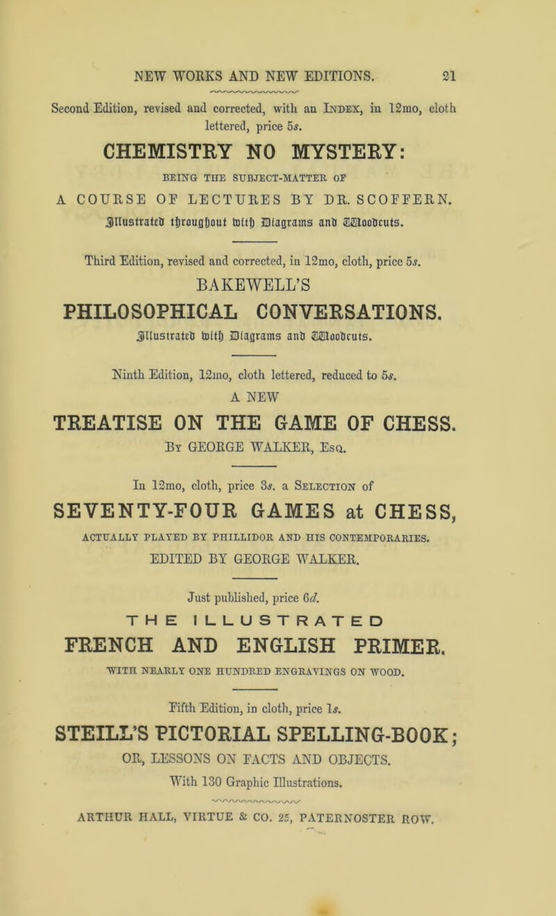Second Edition, revised and corrected, with an Index, in 12mo, cloth lettered, price 5s. CHEMISTRY NO MYSTERY: BEING THE SDBJECT-MATTER OE A COURSE OF LECTURES BY DR. SCOFFERN. 3UustraUh tSrougfiout tolt?) Oiagrains anlt aanootjcuts. Third Edition, revised and corrected, in 12mo, cloth, price 5^. BAKEWELL’S PHILOSOPHICAL CONVERSATIONS. Sllustratch bsitlj Diagrams anh asiaoticuts. Ninth Edition, 12mo, cloth lettered, reduced to 5s. A NEW TREATISE ON THE GAME OF CHESS. By GEORGE WALKER, Esq. In 12mo, cloth, price 3j. a Selection of SEVENTY-FOUR GAMES at CHESS, ACTUALLY PLAYED BY PHILLIDOR AND HIS CONTEMPORARIES. EDITED BY GEORGE WALKER. Just published, price 6<f. THE ILLUSTRATED FRENCH AND ENGLISH PRIMER. ■WITH NEARLY ONE HUNDRED ENGRAVINGS ON WOOD. Fifth Edition, in cloth, price 1#. STEILL’S PICTORIAL SPELLING-BOOK; OR, LESSONS ON FACTS AND OBJECTS. With 130 Graphic Illustrations.