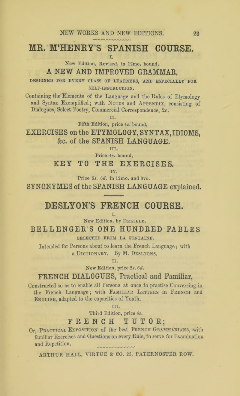 MR. M‘HENRY’S SPANISH COURSE. 1. New Edition, Revised, in 12mo, bound, A NEW AND IMPROVED GRAMMAR, PESIGNED FOR EVERY CLASS OP LEARNERS, AND ESPECIALLY FOR SELF-INSTRUCTION. Containing tlie Elements of the Language and the Rules of Etymology and Syntax Exemplified; with Notes and Appendix, consisting of Dialogues, Select Poetry, Commercial Correspondence, &c. II. Fifth Edition, price 4s. bound, EXERCISES on the ETYMOLOGY, SYNTAX, IDIOMS, &c. of the SPANISH LANGUAGE. III. Price 4s. bound, KEY TO THE EXERCISES. IV. Price 5s. 6<i. in 12mo. and 8vo. SYNONYMES of the SPANISH LANGUAGE explained. DESLYON’S FRENCH COURSE. I. New Edition, by Delille, BELLENGER’S ONE HUNDRED FABLES SELECTED FROM LA FONTAINE. Intended for Persons about to learn the French Language; with a Dictionary. By M. Deslyons. II. New Edition, price 2s. 6d. FRENCH DIALOGUES, Practical and Familiar, Constructed so as to enable all Persons at once to practise Conversing in the French Language; with Familiar Letters in French and English, adapted to the capacities of Youth. III. Third Edition, price 4s. FRENCH TUTOR; Or, Practical Exposition of the best French Grammarians, with familiar Exercises and Questions on every Rule, to serve for Examinatiou and Repetition.