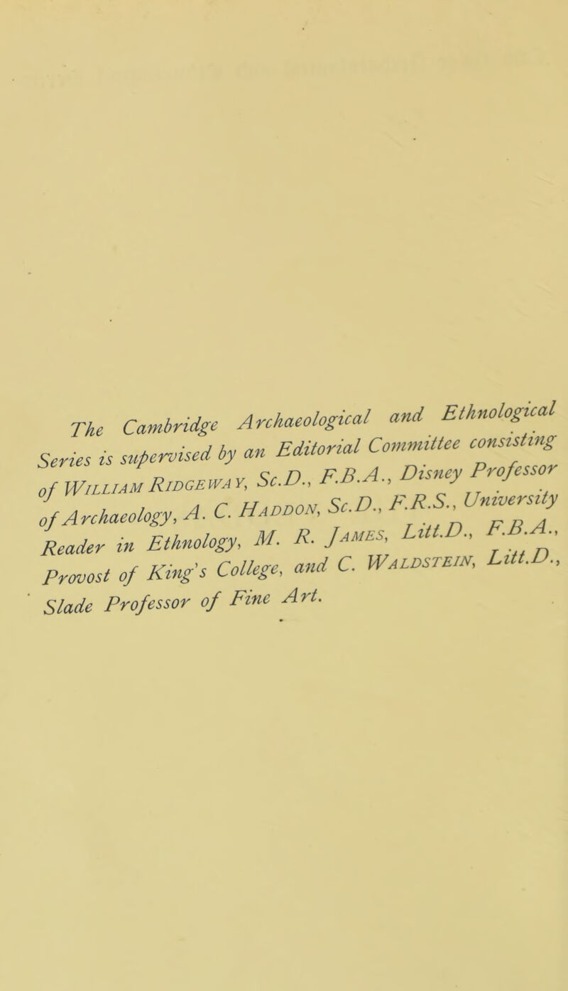 The Cambridge Archaeological and Ethnological Series is supervised by an Editorial Committee consisting of WnUAMRwoeway, Sc.D., F.B.A., Disney Professor Reader in Ethnology, M. R. James, LUt.D, EB A Provost of Kings College, and C. Waldstew, Litt.D., Slade Professor of Fine Art.