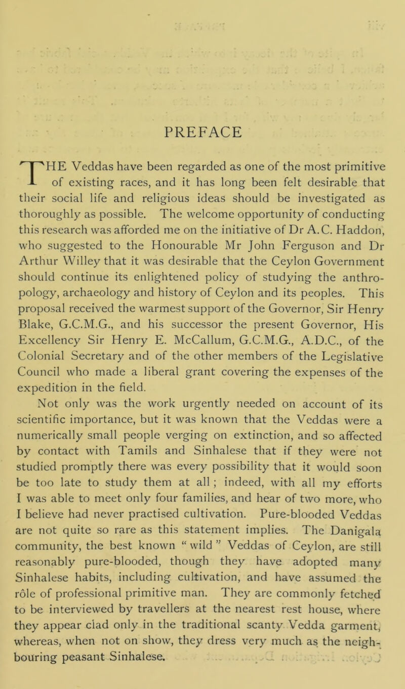 PREFACE THE Veddas have been regarded as one of the most primitive of existing races, and it has long been felt desirable that their social life and religious ideas should be investigated as thoroughly as possible. The welcome opportunity of conducting this research was afforded me on the initiative of Dr A.C. Haddon, who suggested to the Honourable Mr John Ferguson and Dr Arthur Willey that it was desirable that the Ceylon Government should continue its enlightened policy of studying the anthro- pology, archaeology and history of Ceylon and its peoples. This proposal received the warmest support of the Governor, Sir Henry Blake, G.C.M.G., and his successor the present Governor, His Excellency Sir Henry E. McCallum, G.C.M.G., A.D.C., of the Colonial Secretary and of the other members of the Legislative Council who made a liberal grant covering the expenses of the expedition in the field. Not only was the work urgently needed on account of its scientific importance, but it was known that the Veddas were a numerically small people verging on extinction, and so affected by contact with Tamils and Sinhalese that if they were not studied promptly there was every possibility that it would soon be too late to study them at all ; indeed, with all my efforts I was able to meet only four families, and hear of two more, who I believe had never practised cultivation. Pure-blooded Veddas are not quite so rare as this statement implies. The Danigala community, the best known “ wild ” Veddas of Ceylon, are still reasonably pure-blooded, though they have adopted many Sinhalese habits, including cultivation, and have assumed the role of professional primitive man. They are commonly fetched to be interviewed by travellers at the nearest rest house, where they appear clad only in the traditional scanty Vedda garment( whereas, when not on show, they dress very much as the neigh- bouring peasant Sinhalese. J. . .