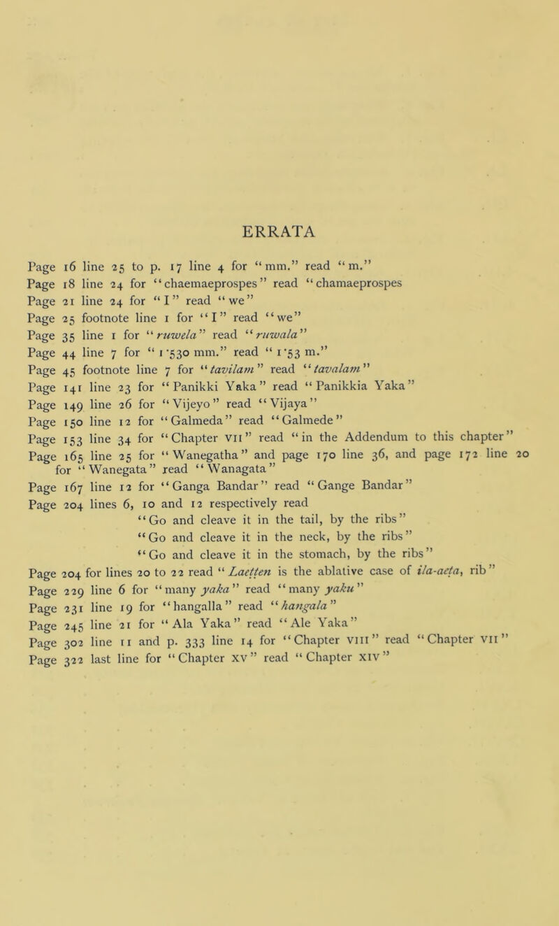 ERRATA Page 16 line 25 to p. 17 line 4 for “mm.” read “m.” Page 18 line 24 for “ chaemaeprospes ” read “ chamaeprospes Page 21 line 24 for “I” read “we” Page 25 footnote line 1 for “I” read “we” Page 35 line 1 for “ ruwela ” read “ rinvala ” Page 44 line 7 for “ 1 '530 mm.” read “ 1 '53 m.” Page 45 footnote line 7 for “ tavilam” read “ tavalam ” Page 141 line 23 for “ Panikki Yaka” read “ Panikkia Yaka” Page 149 line 26 for “Vijeyo” read “Vijaya” Page 150 line 12 for “Galmeda” read “Galmede” Page 153 line 34 for “Chapter vn” read “in the Addendum to this chapter” Page 165 line 25 for “Wanegatha” and page 170 line 36, and page 172 line for “Wanegata” read “Wanagata” Page 167 line 12 for “ Ganga Bandar” read “ Gange Bandar” Page 204 lines 6, 10 and 12 respectively read “Go and cleave it in the tail, by the ribs” “Go and cleave it in the neck, by the ribs” “Go and cleave it in the stomach, by the ribs” Page 204 for lines 20 to 22 read “ Laetten is the ablative case of Ua-aeta, rib Page 229 line 6 for “ many yaka ” read “many yaku Page 231 line 19 for “hangalla” read “ hangala ” Page 245 line 21 for “Ala Yaka” read “Ale Yaka” Page 302 line 11 and p. 333 line 14 for “Chapter vin” read “Chapter vn ” Page 322 last line for “Chapter xv” read “Chapter xiv”