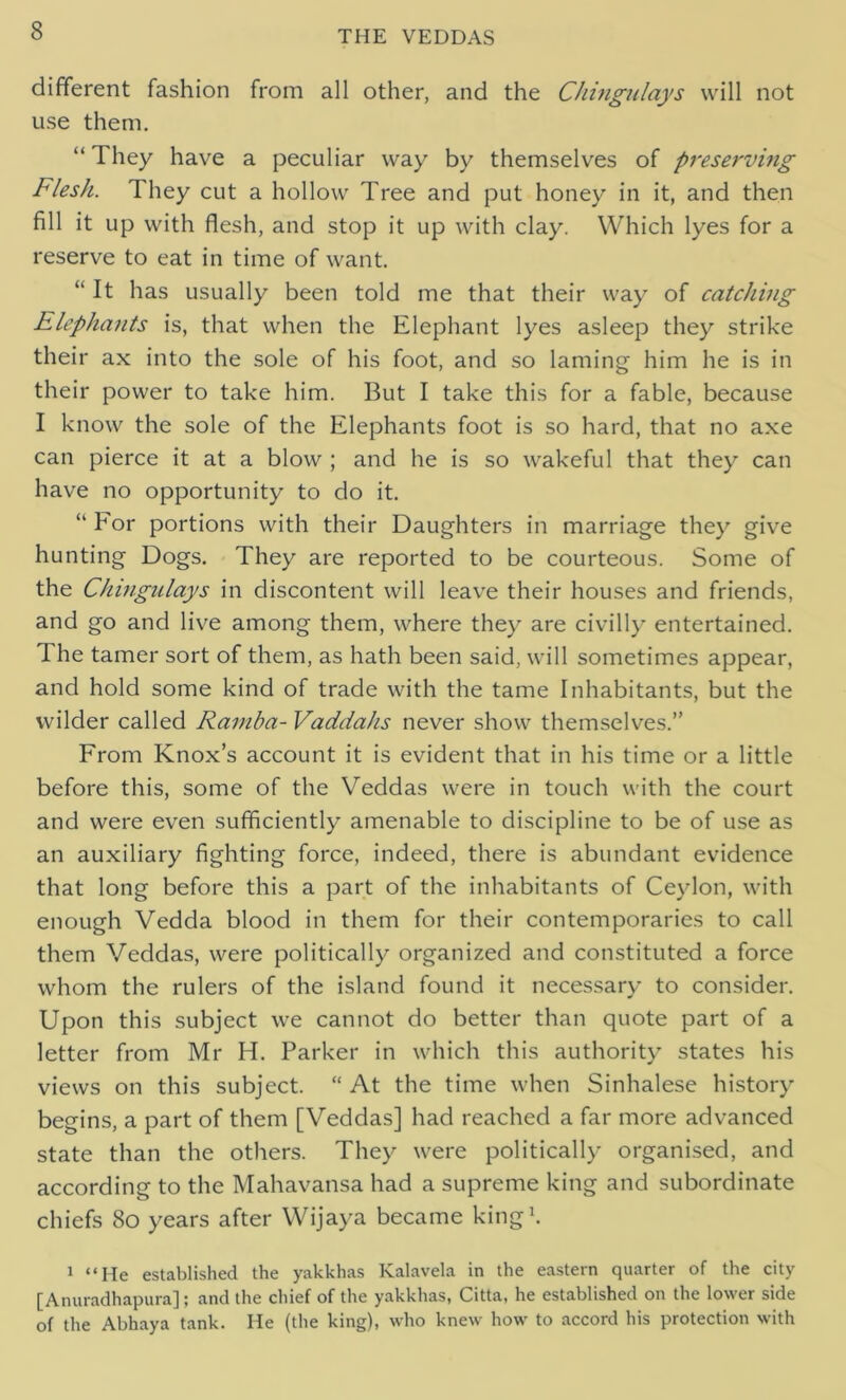 different fashion from all other, and the Chingulays will not use them. “ 1 hey have a peculiar way by themselves of preserving Flesh. They cut a hollow Tree and put honey in it, and then fill it up with flesh, and stop it up with clay. Which lyes for a reserve to eat in time of want. “It has usually been told me that their way of catching Elephants is, that when the Elephant lyes asleep they strike their ax into the sole of his foot, and so laming him he is in their power to take him. But I take this for a fable, because I know the sole of the Elephants foot is so hard, that no axe can pierce it at a blow ; and he is so wakeful that they can have no opportunity to do it. “ For portions with their Daughters in marriage they give hunting Dogs. They are reported to be courteous. Some of the Chingulays in discontent will leave their houses and friends, and go and live among them, where they are civilly entertained. The tamer sort of them, as hath been said, will sometimes appear, and hold some kind of trade with the tame Inhabitants, but the wilder called Rarnba- Vaddahs never show themselves.” From Knox’s account it is evident that in his time or a little before this, some of the Veddas were in touch with the court and were even sufficiently amenable to discipline to be of use as an auxiliary fighting force, indeed, there is abundant evidence that long before this a part of the inhabitants of Ceylon, with enough Vedda blood in them for their contemporaries to call them Veddas, were politically organized and constituted a force whom the rulers of the island found it necessary to consider. Upon this subject we cannot do better than quote part of a letter from Mr H. Parker in which this authority states his views on this subject. “ At the time when Sinhalese history begins, a part of them [Veddas] had reached a far more advanced state than the others. They were politically organised, and according to the Mahavansa had a supreme king and subordinate chiefs 80 years after Wijaya became king1. 1 “He established the yakkhas Kalavela in the eastern quarter of the city [Anuradhapura]; and the chief of the yakkhas, Citta, he established on the lower side of the Abhaya tank. He (the king), who knew how to accord his protection with