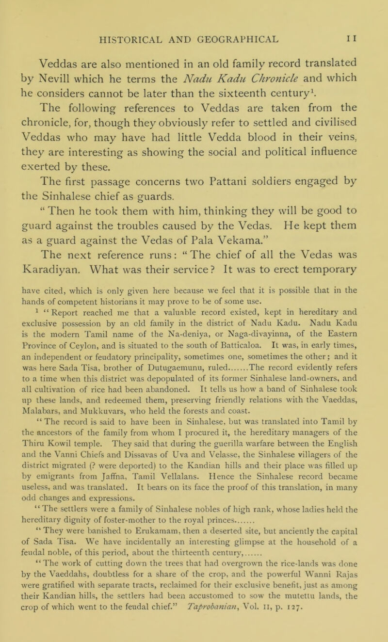 Veddas are also mentioned in an old family record translated by Nevill which he terms the Nadu Kadu Chronicle and which he considers cannot be later than the sixteenth century1. The following references to Veddas are taken from the chronicle, for, though they obviously refer to settled and civilised Veddas who may have had little Vedda blood in their veins, they are interesting as showing the social and political influence exerted by these. The first passage concerns two Pattani soldiers engaged by the Sinhalese chief as guards. “Then he took them with him, thinking they will be good to guard against the troubles caused by the Vedas. He kept them as a guard against the Vedas of Pala Vekama.” The next reference runs: “The chief of all the Vedas was Karadiyan. What was their service? It was to erect temporary have cited, which is only given here because we feel that it is possible that in the hands of competent historians it may prove to be of some use. 1 “ Report reached me that a valuable record existed, kept in hereditary and exclusive possession by an old family in the district of Nadu Kadu. Nadu Kadu is the modern Tamil name of the Na-deniya, or Naga-divayinna, of the Eastern Province of Ceylon, and is situated to the south of Batticaloa. It was, in early times, an independent or feudatory principality, sometimes one, sometimes the other; and it was here Sada Tisa, brother of Dutugaemunu, ruled The record evidently refers to a time when this district was depopulated of its former Sinhalese land-owners, and all cultivation of rice had been abandoned. It tells us how a band of Sinhalese took up these lands, and redeemed them, preserving friendly relations with the Vaeddas, Malabars, and Mukkuvars, who held the forests and coast. “ The record is said to have been in Sinhalese, but was translated into Tamil by the ancestors of the family from whom I procured it, the hereditary managers of the Thiru Kowil temple. They said that during the guerilla warfare between the English and the Vanni Chiefs and Dissavas of LTva and Velasse, the Sinhalese villagers of the district migrated (? were deported) to the Kandian hills and their place was filled up by emigrants from Jaffna, Tamil Vellalans. Hence the Sinhalese record became useless, and was translated. It bears on its face the proof of this translation, in many odd changes and expressions. “The settlers were a family of Sinhalese nobles of high rank, whose ladies held the hereditary dignity of foster-mother to the royal princes “ They were banished to Erukamam, then a deserted site, but anciently the capital of Sada Tisa. We have incidentally an interesting glimpse at the household of a feudal noble, of this period, about the thirteenth century “The work of cutting down the trees that had overgrown the rice-lands was done by the Vaeddahs, doubtless for a share of the crop, and the powerful Wanni Rajas were gratified with separate tracts, reclaimed for their exclusive benefit, just as among their Kandian hills, the settlers had been accustomed to sowr the mutettu lands, the crop of which went to the feudal chief.” Taprobanian, Vol. II, p. 127.