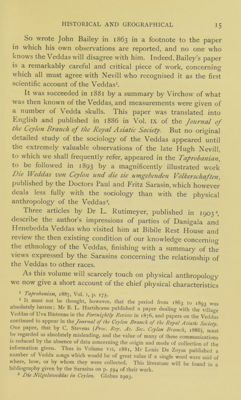 So wrote John Bailey in 1863 in a footnote to the paper in which his own observations are reported, and no one who knows the Veddas will disagree with him. Indeed, Bailey’s paper is a remarkably careful and critical piece of work, concerning which all must agree with Nevill who recognised it as the first scientific account of the Veddas1. It was succeeded in 1881 by a summary by Virchow of what was then known of the Veddas, and measurements were given of a number of Vedda skulls. This paper was translated into English and published in 1886 in Vol. IX of the Journal of the Ceylon Branch of the Royal Asiatic Society. But no original detailed study of the sociology of the Veddas appeared until the extremely valuable observations of the late Hugh Nevill, to which we shall frequently refer, appeared in the Taprobanian, to be followed in 1893 by a magnificently illustrated work Die Weddas von Ceylon und die sic umgebenden Volkerschaften, published by the Doctors Paul and Fritz Sarasin, which however deals less fully with the sociology than with the physical anthropology of the Veddas2. Three articles by Dr L. Rutimeyer, published in 1903 3, desciibe the authors impressions of parties of Danigala and Henebedda Veddas who visited him at Bibile Rest House and review the then existing condition of our knowledge concernin«- the ethnology of the Veddas, finishing with a summary of the views expressed by the Sarasins concerning the relationship of the Veddas to other races. As this volume will scarcely touch on physical anthropology we now give a short account of the chief physical characteristics 1 Taprobanian, 1887, Vol. 1, p. 175. 2 It must not be thought, however, that the period from 1863 to 1893 was absolutely barren; Mr B. L. Hartshorne published a paper dealing with the village Veddas of Uva Bintenne in the Fortnightly Revieiv in 1876, and papers on the Veddas continued to appear in the Journal of the Ceylon Branch of the Royal Asiatic Society. One paper, that by C. Stevens (Proc. Roy. As. Soc. Ceylon Branch, 1886), must be regarded as absolutely misleading, and the value of many of these communications is reduced by the absence of data concerning the origin and mode of collection of the information given. Thus in Volume VII, 1881, Mr Louis De Zoysa published a number of Vedda songs which would be of great value if a single word were said of where, how, or by whom they were collected. This literature will be found in a bibliography given by the Sarasins on p. 594 of their work. 3 Die Nilgalaweddas in Ceylon. Globus 1903.