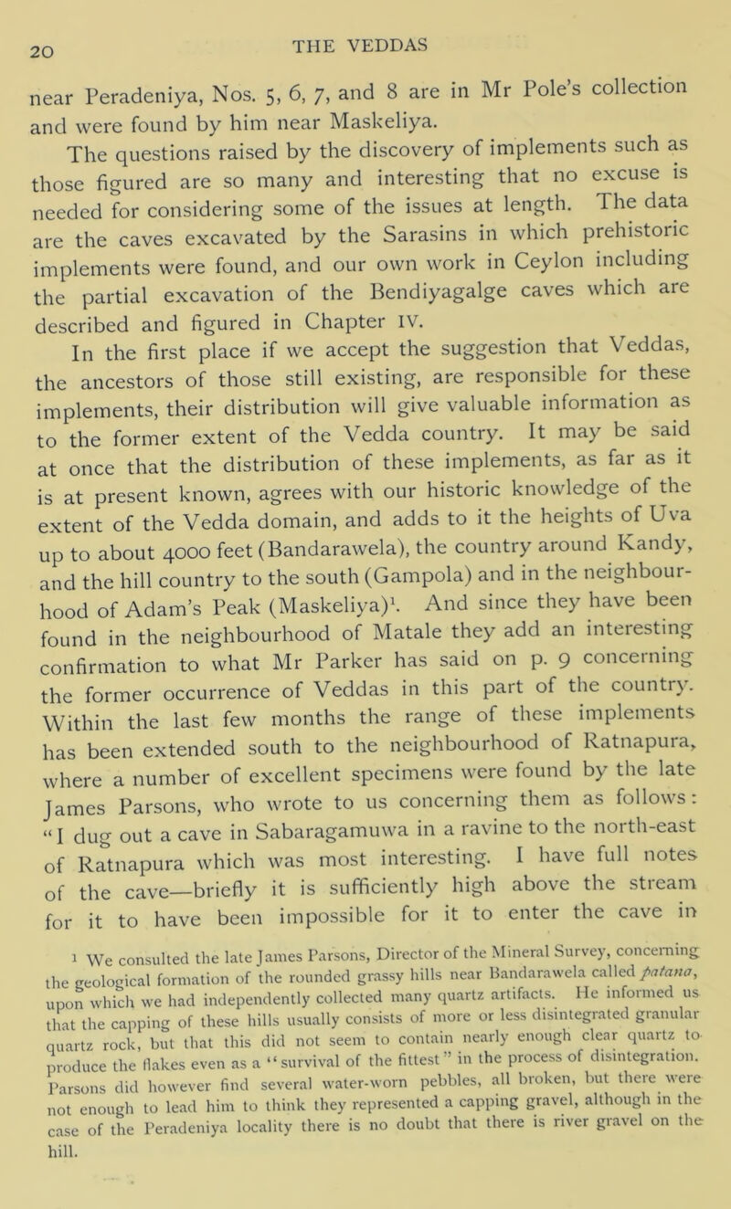 near Peradeniya, Nos. 5, 6, 7, and 8 are in Mr Pole’s collection and were found by him near Maskeliya. The questions raised by the discovery of implements such as those figured are so many and interesting that no excuse is needed for considering some of the issues at length. The data are the caves excavated by the Sarasins in which prehistoric implements were found, and our own work in Ceylon including the partial excavation of the Bendiyagalge caves which are described and figured in Chapter IV. In the first place if we accept the suggestion that Veddas, the ancestors of those still existing, are responsible for these implements, their distribution will give valuable information as to the former extent of the Vedda country. It may be said at once that the distribution of these implements, as far as it is at present known, agrees with our historic knowledge of the extent of the Vedda domain, and adds to it the heights of Uva up to about 4000 feet (Bandarawela), the country around Kandy, and the hill country to the south (Gampola) and in the neighbour- hood of Adam’s Peak (Maskeliya)1. And since they have been found in the neighbourhood of Matale they add an interesting confirmation to what Mr Parker has said on p. 9 concerning the former occurrence of Veddas in this part of the country. Within the last few months the range of these implements has been extended south to the neighbourhood of Ratnapura, where a number of excellent specimens were found by the late James Parsons, who wrote to us concerning them as follows: “ I dug out a cave in Sabaragamuwa in a ravine to the north-east of Ratnapura which was most interesting. I have full notes of the cave—briefly it is sufficiently high above the stream for it to have been impossible for it to enter the cave in 1 We consulted the late James Parsons, Director of the Mineral Survey, concerning the geological formation of the rounded grassy hills near Bandarawela called patana, upon which we had independently collected many quartz artifacts. He informed us that the capping of these hills usually consists of more or less disintegrated granular quartz rock, but that this did not seem to contain nearly enough clear quartz to produce the flakes even as a “survival of the fittest in the process of disintegration. Parsons did however find several water-worn pebbles, all broken, but there were not enough to lead him to think they represented a capping gravel, although in the case of the Peradeniya locality there is no doubt that there is river gravel on the hill.