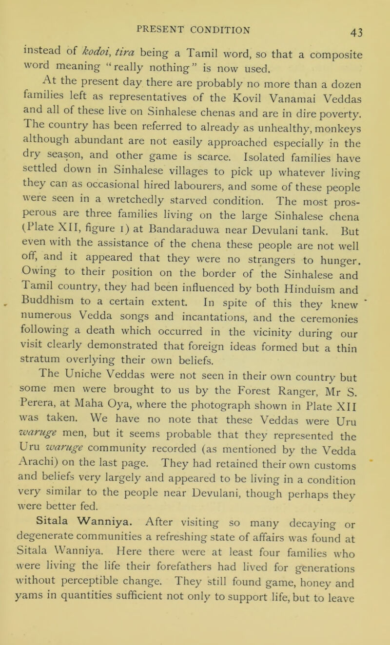 instead of kodoi, tira being a Tamil word, so that a composite word meaning “really nothing” is now used. At the present day there are probably no more than a dozen families left as representatives of the Kovil Vanamai Veddas and all of these live on Sinhalese chenas and are in dire poverty. The country has been referred to already as unhealthy, monkeys although abundant are not easily approached especially in the dry season, and other game is scarce. Isolated families have settled down in Sinhalese villages to pick up whatever living they can as occasional hired labourers, and some of these people were seen in a wretchedly starved condition. The most pros- peious are three families living on the large Sinhalese chena (Plate XII, figure i) at Bandaraduwa near Devulani tank. But even with the assistance of the chena these people are not well off, and it appeared that they were no strangers to hunger. Owing to their position on the border of the Sinhalese and Tamil country, they had been influenced by both Hinduism and Buddhism to a certain extent. In spite of this they knew numerous Vedda songs and incantations, and the ceremonies following a death which occurred in the vicinity during our visit clearly demonstrated that foreign ideas formed but a thin stratum overlying their own beliefs. The Uniche Veddas were not seen in their own country but some men were brought to us by the Forest Ranger, Mr S. Perera, at Maha Oya, where the photograph shown in Plate XII was taken. We have no note that these Veddas were Uru waruge men, but it seems probable that they represented the Uru waruge community recorded (as mentioned by the Vedda Arachi) on the last page. They had retained their own customs and beliefs very largely and appeared to be living in a condition very similar to the people near Devulani, though perhaps they were better fed. Sitala Wanniya. After visiting so many decaying or degenerate communities a refreshing state of affairs was found at Sitala Wanniya. Here there were at least four families who were living the life their forefathers had lived for generations without perceptible change. They still found game, honey and yams in quantities sufficient not only to support life, but to leave