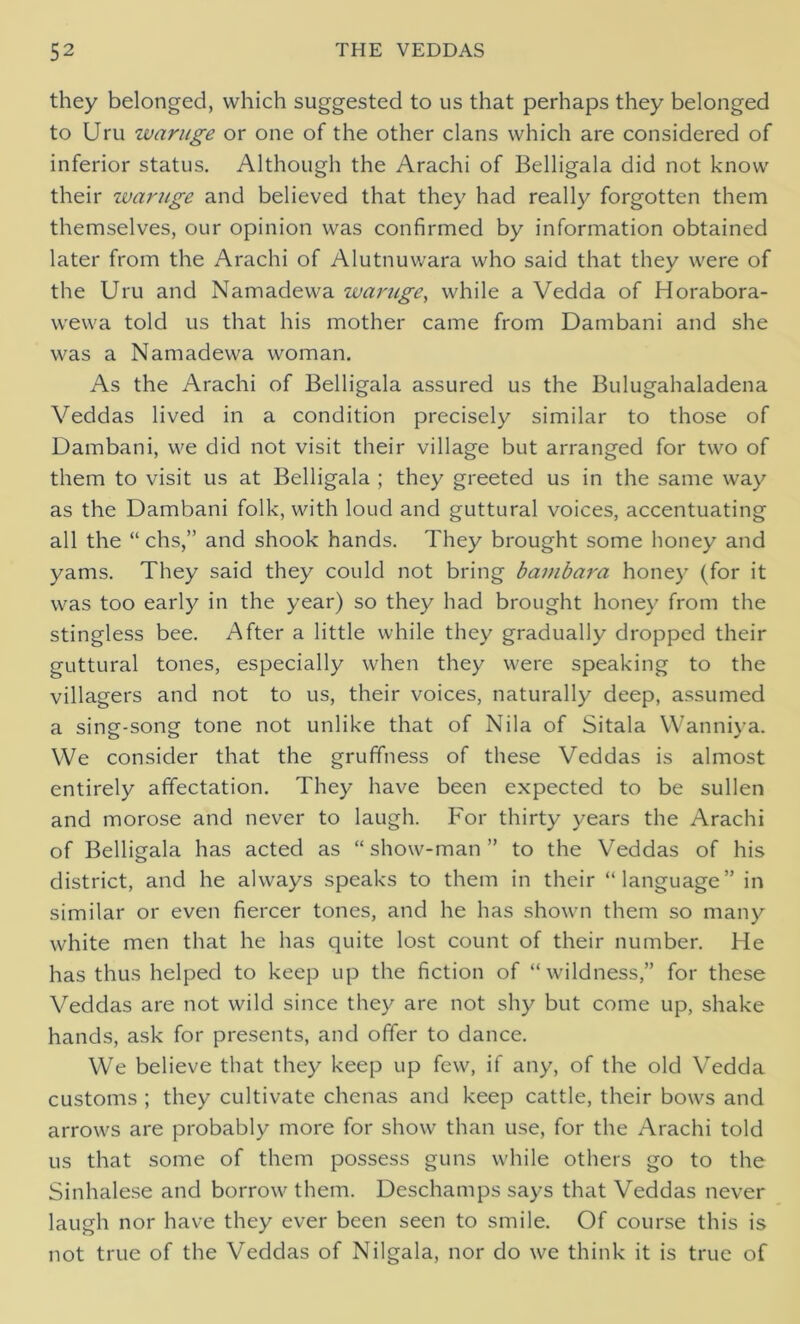 they belonged, which suggested to us that perhaps they belonged to Uru waruge or one of the other clans which are considered of inferior status. Although the Arachi of Belligala did not know their waruge and believed that they had really forgotten them themselves, our opinion was confirmed by information obtained later from the Arachi of Alutnuwara who said that they were of the Uru and Namadewa waruge, while a Vedda of Horabora- wewa told us that his mother came from Dambani and she was a Namadewa woman. As the Arachi of Belligala assured us the Bulugahaladena Veddas lived in a condition precisely similar to those of Dambani, we did not visit their village but arranged for two of them to visit us at Belligala ; they greeted us in the same way as the Dambani folk, with loud and guttural voices, accentuating all the “ chs,” and shook hands. They brought some honey and yams. They said they could not bring bambara honey (for it was too early in the year) so they had brought honey from the stingless bee. After a little while they gradually dropped their guttural tones, especially when they were speaking to the villagers and not to us, their voices, naturally deep, assumed a sing-song tone not unlike that of Nila of Sitala Wanniva. We consider that the gruffness of these Veddas is almost entirely affectation. They have been expected to be sullen and morose and never to laugh. For thirty years the Arachi of Belligala has acted as “ show-man ” to the Veddas of his district, and he always speaks to them in their “language” in similar or even fiercer tones, and he has shown them so many white men that he has quite lost count of their number. He has thus helped to keep up the fiction of “wildness,” for these Veddas are not wild since they are not shy but come up, shake hands, ask for presents, and offer to dance. We believe that they keep up few, if any, of the old Vedda customs ; they cultivate chcnas and keep cattle, their bows and arrows are probably more for show than use, for the Arachi told us that some of them possess guns while others go to the Sinhalese and borrow them. Deschamps says that Veddas never laugh nor have they ever been seen to smile. Of course this is not true of the Veddas of Nilgala, nor do we think it is true of