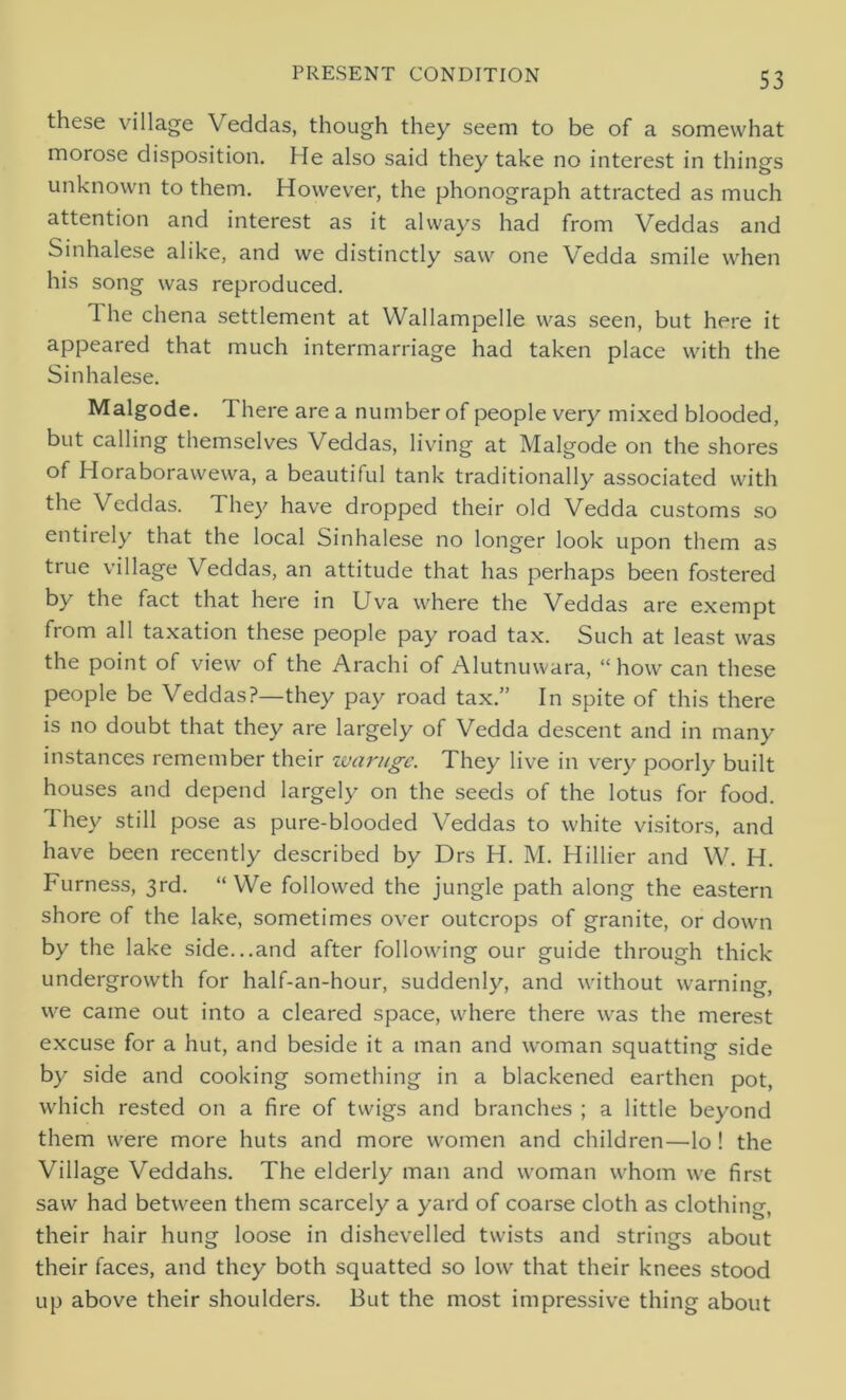 these village Veddas, though they seem to be of a somewhat morose disposition. He also said they take no interest in things unknown to them. However, the phonograph attracted as much attention and interest as it always had from Veddas and Sinhalese alike, and we distinctly saw one Vedda smile when his song was reproduced. 1 he chena settlement at Wallampelle was seen, but here it appeared that much intermarriage had taken place with the Sinhalese. Malgode. There are a number of people very mixed blooded, but calling themselves Veddas, living at Malgode on the shores of Horaborawewa, a beautiful tank traditionally associated with the Veddas. They have dropped their old Vedda customs so entirely that the local Sinhalese no longer look upon them as true village Veddas, an attitude that has perhaps been fostered by the fact that here in Uva where the Veddas are exempt from all taxation these people pay road tax. Such at least was the point of view of the Arachi of Alutnuwara, “how can these people be Veddas?—they pay road tax.” In spite of this there is no doubt that they are largely of Vedda descent and in many instances remember their waruge. They live in very poorly built houses and depend largely on the seeds of the lotus for food. They still pose as pure-blooded Veddas to white visitors, and have been recently described by Drs H. M. Hillier and W. H. Furness, 3rd. “ We followed the jungle path along the eastern shore of the lake, sometimes over outcrops of granite, or down by the lake side...and after following our guide through thick undergrowth for half-an-hour, suddenly, and without warning, we came out into a cleared space, where there was the merest excuse for a hut, and beside it a man and woman squatting side by side and cooking something in a blackened earthen pot, which rested on a fire of twigs and branches ; a little beyond them were more huts and more women and children—lo! the Village Veddahs. The elderly man and woman whom we first saw had between them scarcely a yard of coarse cloth as clothing, their hair hung loose in dishevelled twists and strings about their faces, and they both squatted so low that their knees stood up above their shoulders. But the most impressive thing about