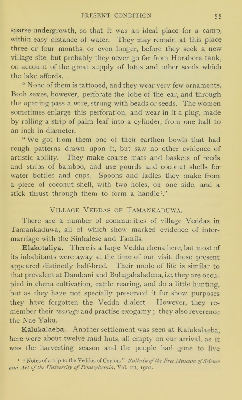 sparse undergrowth, so that it was an ideal place for a camp, within easy distance of water. They may remain at this place three or four months, or even longer, before they seek a new village site, but probably they never go far from Horabora tank, on account of the great supply of lotus and other seeds which the lake affords. “ None of them is tattooed, and they wear very few ornaments. Both sexes, however, perforate the lobe of the ear, and through the opening pass a wire, strung with beads or seeds. The women sometimes enlarge this perforation, and wear in it a plug, made by rolling a strip of palm leaf into a cylinder, from one half to an inch in diameter. “We got from them one of their earthen bowls that had rough patterns drawn upon it, but saw no other evidence of artistic ability. They make coarse mats and baskets of reeds and strips of bamboo, and use gourds and coconut shells for water bottles and cups. Spoons and ladles they make from a piece of coconut shell, with two holes, on one side, and a stick thrust through them to form a handle1.” Village Veddas of Tamankaduwa. There are a number of communities of village Veddas in Tamankaduwa, all of which show marked evidence of inter- marriage with the Sinhalese and Tamils. Elakotaliya. There is a large Vedda chena here, but most of its inhabitants were away at the time of our visit, those present appeared distinctly half-bred. Their mode of life is similar to that prevalent at Dambani and Bulugahaladena, i.e. they are occu- pied in chena cultivation, cattle rearing, and do a little hunting, but as they have not specially preserved it for show purposes they have forgotten the Vedda dialect. However, they re- member their zvarugc and practise exogamy ; they also reverence the Nae Yaku. Kalukalaeba. Another settlement was seen at Kalukalaeba, here were about twelve mud huts, all empty on our arrival, as it was the harvesting season and the people had gone to live 1 “ Notes of a trip to tire Veddas of Ceylon.” Bulletin of the Free Museum of Science and Art of the University of Pennsylvania, Vol. Ill, 1901.