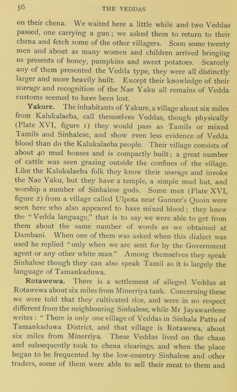 on their chena. We waited here a little while and two Veddas passed, one carrying a gun ; we asked them to return to their chena and fetch some of the other villagers. Soon some twenty men and about as many women and children arrived bringing- us presents of honey, pumpkins and sweet potatoes. Scarcely any of them presented the Vedda type, they were all distinctly larger and more heavily built. Except their knowledge of their waruge and recognition of the Nae Yaku all remains of Vedda customs seemed to have been lost. Yakure. I he inhabitants of Yakure, a village about six miles from Kalukalaeba, call themselves Veddas, though physically (Plate XVI, figure i) they would pass as Tamils or mixed lamils and Sinhalese, and show even less evidence of Vedda blood than do the Kalukalaeba people. I heir village consists of about 40 mud houses and is compactly built 5 a great number of cattle was seen grazing outside the confines of the village. Like the Kalukalaeba folk they know their waruge and invoke the Nae Yaku, but they have a temple, a simple mud hut, and worship a number of Sinhalese gods. Some men (Plate XVI, figure 2) from a village called Ulpota near Gunner’s Quoin were seen here who also appeared to have mixed blood ; they knew the “Vedda language,” that is to say we were able to get from them about the same number of words as we obtained at Dambani. When one of them was asked when this dialect was used he replied “only when we are sent for by the Government agent or any other white man.” Among themselves they speak Sinhalese though they can also speak Tamil as it is largely the language of Tamankaduwa. Rotawewa. There is a settlement of alleged Veddas at Rotawewa about six miles from Minerriya tank. Concerning these we were told that they cultivated rice, and were in no respect different from the neighbouring Sinhalese, while Mr Jayawardene writes : “ There is only one village of Veddas in Sinhala Pattu of Tamankaduwa District, and that village is Rotawewa, about six miles from Minerriya. These Veddas lived on the chase and subsequently took to chena clearings, and when the place began to be frequented by the low-country Sinhalese and other traders, some of them were able to sell their meat to them and
