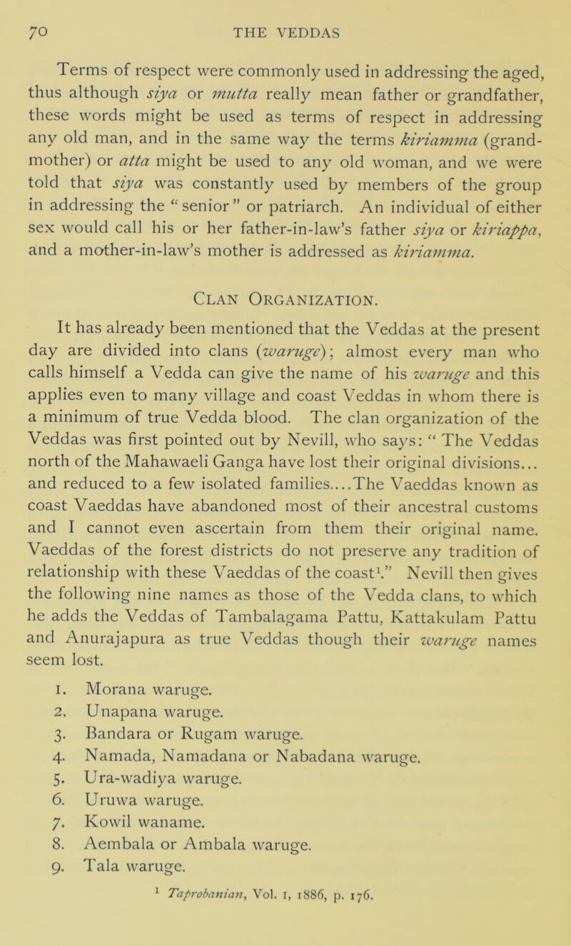 Terms of respect were commonly used in addressing the aged, thus although siya or mutta really mean father or grandfather, these words might be used as terms of respect in addressing any old man, and in the same way the terms kiriamma (grand- mother) or atta might be used to any old woman, and we were told that siya was constantly used by members of the group in addressing the “senior” or patriarch. An individual of either sex would call his or her father-in-law’s father siya or kiriappa, and a mother-in-law’s mother is addressed as kiriamma. Clan Organization. It has already been mentioned that the Veddas at the present day are divided into clans (waruge)\ almost every man who calls himself a Vedda can give the name of his waruge and this applies even to many village and coast Veddas in whom there is a minimum of true Vedda blood. The clan organization of the Veddas was first pointed out by Nevill, who says: “ The Veddas north of the Mahawaeli Ganga have lost their original divisions... and reduced to a few isolated families....The Vaeddas known as coast Vaeddas have abandoned most of their ancestral customs and I cannot even ascertain from them their original name. Vaeddas of the forest districts do not preserve any tradition of relationship with these Vaeddas of the coast1.” Nevill then gives the following nine names as those of the Vedda clans, to which he adds the Veddas of Tambalagama Pattu, Kattakulam Pattu and Anurajapura as true Veddas though their waruge names seem lost. 1. Morana waruge. 2. Unapana waruge. 3. Bandara or Rugam waruge. 4. Namada, Namadana or Nabadana waruge. 5. Ura-wadiya waruge. 6. Uruwa waruge. 7. Kowil waname. 8. Aembala or Ambala waruge. 9. Tala waruge.