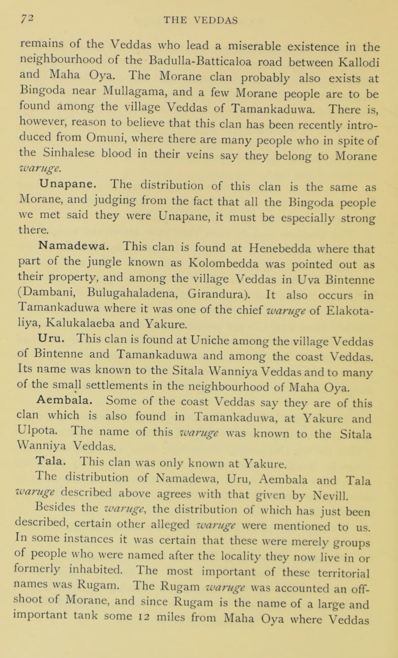 remains of the Veddas who lead a miserable existence in the neighbourhood of the Badulla-Batticaloa road between Kallodi and Maha Oya. The Morane clan probably also exists at Bingoda near Mullagama, and a few Morane people are to be found among the village Veddas of Tamankaduwa. There is, however, leason to believe that this clan has been recently intro- duced fiom Omuni, where there are many people who in spite of the Sinhalese blood in their veins say they belong to Morane waruge. Unapane. The distribution of this clan is the same as Moiane, and judging from the fact that all the Bingoda people we met said they were Unapane, it must be especially strong there. Namadewa. This clan is found at Henebedda where that pait of the jungle known as Kolombedda w^as pointed out as their property, and among the village Veddas in Uva Bintenne (Dambani, Bulugahaladena, Girandura). It also occurs in Tamankaduwa where it was one of the chief waruge of Elakota- liya, Kalukalaeba and Yakure. Uru. This clan is found at Uniche among the village Veddas of Bintenne and Tamankaduwa and among the coast Veddas. Its name was known to the Sitala Wanniya Veddas and to many of the small settlements in the neighbourhood of Maha Oya. Aembala. Some of the coast Veddas say they are of this clan which is also found in Iamankaduwa, at Yakure and Ulpota. The name of this waruge was known to the Sitala Wanniya Veddas. Tala. This clan was only known at Yakure. The distribution of Namadewa, Uru, Aembala and Tala waruge described above agrees with that given by Nevill. Besides the waruge, the distribution of which has just been described, certain other alleged waruge were mentioned to us. In some instances it was certain that these w^ere merely groups of people who were named after the locality they now live in or formerly inhabited. The most important of these territorial names was Rugam. The Rugam waruge w^as accounted an off- shoot of Morane, and since Rugam is the name of a large and important tank some 12 miles from Maha Oya where Veddas