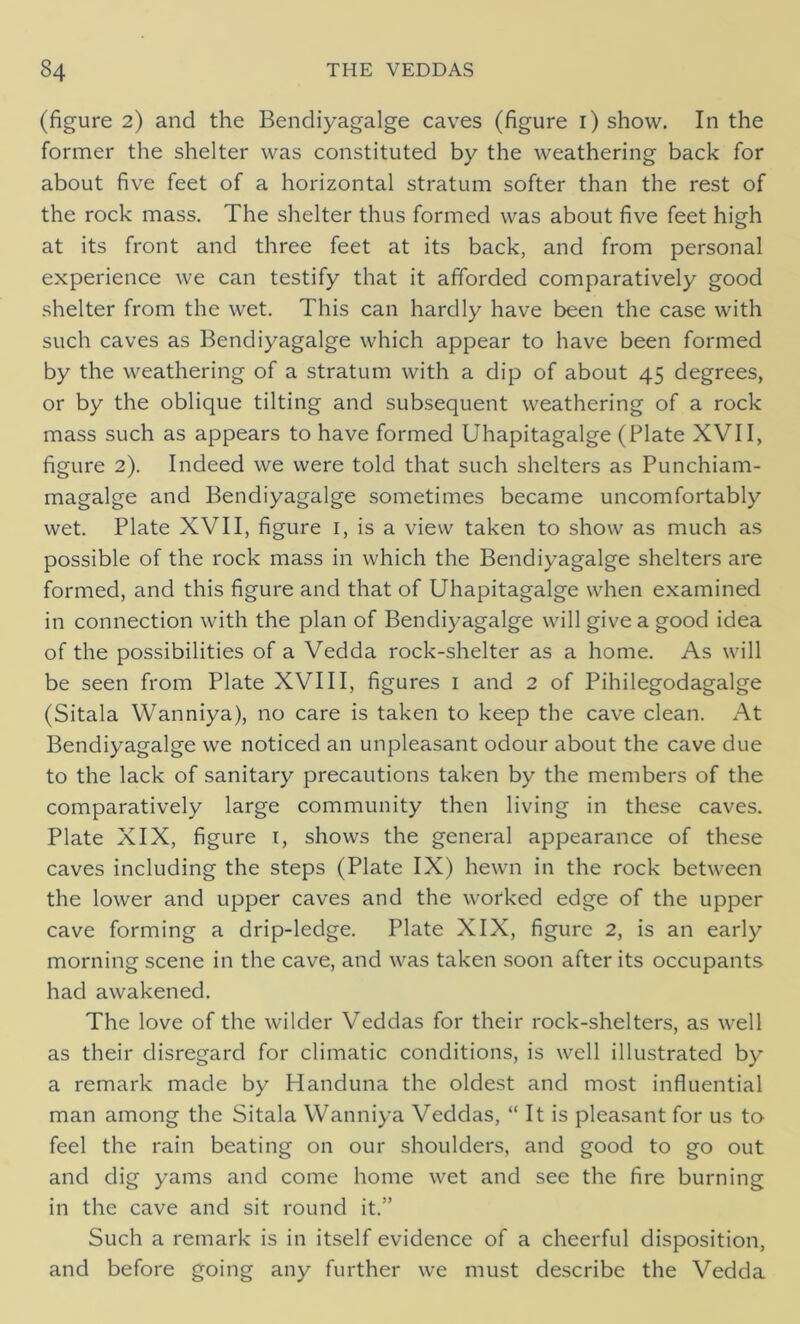 (figure 2) and the Bendiyagalge caves (figure 1) show. In the former the shelter was constituted by the weathering back for about five feet of a horizontal stratum softer than the rest of the rock mass. The shelter thus formed was about five feet high at its front and three feet at its back, and from personal experience we can testify that it afforded comparatively good shelter from the wet. This can hardly have been the case with such caves as Bendiyagalge which appear to have been formed by the weathering of a stratum with a dip of about 45 degrees, or by the oblique tilting and subsequent weathering of a rock mass such as appears to have formed Uhapitagalge (Plate XVII, figure 2). Indeed we were told that such shelters as Punchiam- magalge and Bendiyagalge sometimes became uncomfortably wet. Plate XVII, figure 1, is a view taken to show as much as possible of the rock mass in which the Bendiyagalge shelters are formed, and this figure and that of Uhapitagalge when examined in connection with the plan of Bendiyagalge will give a good idea of the possibilities of a Vedda rock-shelter as a home. As will be seen from Plate XVIII, figures 1 and 2 of Pihilegodagalge (Sitala Wanniya), no care is taken to keep the cave clean. At Bendiyagalge we noticed an unpleasant odour about the cave due to the lack of sanitary precautions taken by the members of the comparatively large community then living in these caves. Plate XIX, figure 1, shows the general appearance of these caves including the steps (Plate IX) hewn in the rock between the lower and upper caves and the worked edge of the upper cave forming a drip-ledge. Plate XIX, figure 2, is an early morning scene in the cave, and was taken soon after its occupants had awakened. The love of the wilder Veddas for their rock-shelters, as well as their disregard for climatic conditions, is well illustrated by a remark made by Handuna the oldest and most influential man among the Sitala Wanniya Veddas, “ It is pleasant for us to feel the rain beating on our shoulders, and good to go out and dig yams and come home wet and see the fire burning in the cave and sit round it.” Such a remark is in itself evidence of a cheerful disposition, and before going any further we must describe the Vedda