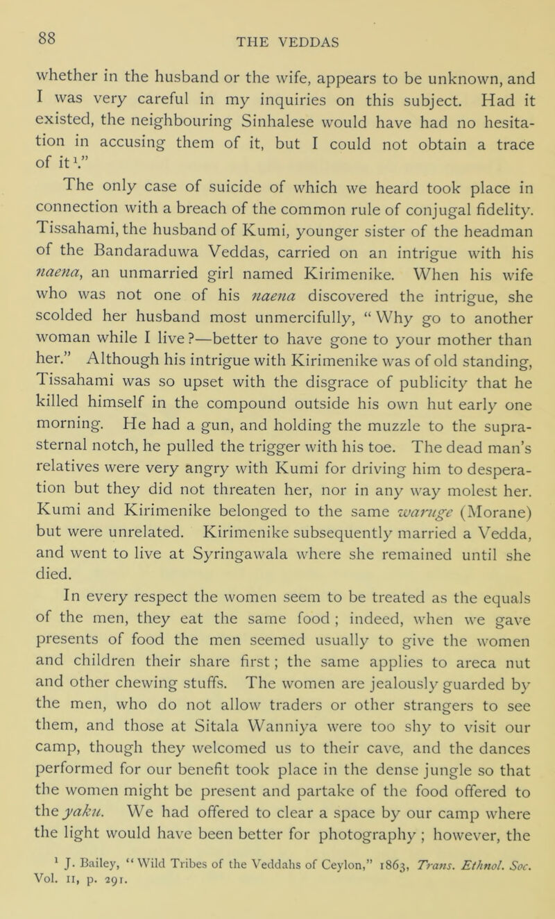 whether in the husband or the wife, appears to be unknown, and I was very careful in my inquiries on this subject. Had it existed, the neighbouring Sinhalese would have had no hesita- tion in accusing them of it, but I could not obtain a trace of it V’ The only case of suicide of which we heard took place in connection with a breach of the common rule of conjugal fidelity. Tissahami, the husband of Kumi, younger sister of the headman of the Bandaraduwa Veddas, carried on an intrigue with his naena,, an unmarried girl named Kirimenike. When his wife who was not one of his naena discovered the intrigue, she scolded her husband most unmercifully, “ Why go to another woman while I live?—better to have gone to your mother than her.” Although his intrigue with Kirimenike was of old standing, 1 issahami was so upset with the disgrace of publicity that he killed himself in the compound outside his own hut early one morning. He had a gun, and holding the muzzle to the supra- sternal notch, he pulled the trigger with his toe. The dead man’s relatives were very angry with Kumi for driving him to despera- tion but they did not threaten her, nor in any way molest her. Kumi and Kirimenike belonged to the same warnge (Morane) but were unrelated. Kirimenike subsequently married a Vedda, and went to live at Syringawala where she remained until she died. In every respect the women seem to be treated as the equals of the men, they eat the same food ; indeed, when we gave presents of food the men seemed usually to give the women and children their share first; the same applies to areca nut and other chewing stuffs. The women are jealously guarded by the men, who do not allow traders or other strangers to see them, and those at Sitala Wanniya were too shy to visit our camp, though they welcomed us to their cave, and the dances performed for our benefit took place in the dense jungle so that the women might be present and partake of the food offered to the yaku. We had offered to clear a space by our camp where the light would have been better for photography ; however, the 1 J. Bailey, “Wild Tribes of the Veddahs of Ceylon,” 1863, Trans. Et/inol. Soc. Vol. 11, p. 29r.