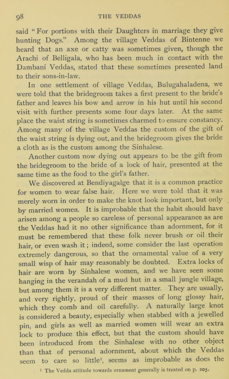 said “ For portions with their Daughters in marriage they give hunting Dogs.” Among the village Veddas of Bintenne we heard that an axe or catty was sometimes given, though the Arachi of Belligala, who has been much in contact with the Dambani Veddas, stated that these sometimes presented land to their sons-in-law. In one settlement of village Veddas, Bulugahaladena, we were told that the bridegroom takes a first present to the bride’s father and leaves his bow and arrow in his hut until his second visit with further presents some four days later. At the same place the waist string is sometimes charmed to ensure constancy. Among many of the village Veddas the custom of the gift of the waist string is dying out, and the bridegroom gives the bride a cloth as is the custom among the Sinhalese. Another custom now dying out appears to be the gift from the bridegroom to the bride of a lock of hair, presented at the same time as the food to the girl’s father. We discovered at Bendiyagalge that it is a common practice for women to wear false hair. Here we were told that it was merely worn in order to make the knot look important, but only by married women. It is improbable that the habit should have arisen among a people so careless of personal appearance as are the Veddas had it no other significance than adornment, for it must be remembered that these folk never brush or oil their hair, or even wash it; indeed, some consider the last operation extremely dangerous, so that the ornamental value of a very small wisp of hair may reasonably be doubted. Extra locks of hair are worn by Sinhalese women, and we have seen some hanging in the verandah of a mud hut in a small jungle village, but among them it is a very different matter. They are usually, and very rightly, proud of their masses of long glossy hair, which they comb and oil carefully. A naturally large knot is considered a beauty, especially when stabbed with a jewelled pin, and girls as well as married women will wear an extra lock to produce this effect, but that the custom should have been introduced from the Sinhalese with no other object than that of personal adornment, about which the Veddas seem to care so little1, seems as improbable as does the 1 The Vedda attitude towards ornament generally is treated on p. 205.