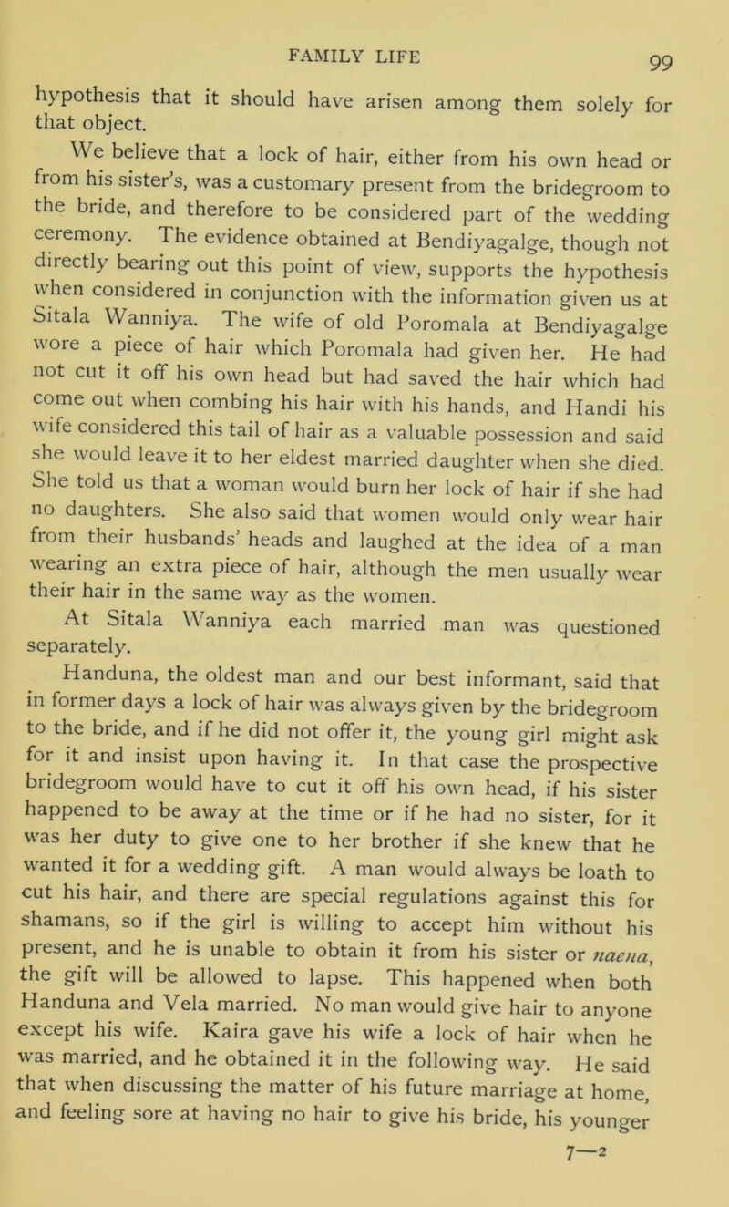 hypothesis that it should have arisen among them solely for that object. We believe that a lock of hair, either from his own head or from his sister’s, was a customary present from the bridegroom to the bride, and therefore to be considered part of the wedding ceremony. The evidence obtained at Bendiyagalge, though not directly bearing out this point of view, supports the hypothesis when considered in conjunction with the information given us at Sitala Wanniya. The wife of old Poromala at Bendiyagalge wore a piece of hair which Poromala had given her. He had not cut it off his own head but had saved the hair which had come out when combing his hair with his hands, and Handi his wife considered this tail of hair as a valuable possession and said she would leave it to her eldest married daughter when she died. She told us that a woman would burn her lock of hair if she had no daughters. She also said that women would only wear hair from their husbands’ heads and laughed at the idea of a man wearing an extra piece of hair, although the men usually wear their hair in the same way as the women. At Sitala Wanniya each married man was questioned separately. Handuna, the oldest man and our best informant, said that in former days a lock of hair was always given by the bridegroom to the bride, and if he did not offer it, the young girl might ask for it and insist upon having it. In that case the prospective bridegroom would have to cut it off his own head, if his sister happened to be away at the time or if he had no sister, for it was her duty to give one to her brother if she knew that he wanted it for a wedding gift. A man would always be loath to cut his hair, and there are special regulations against this for shamans, so if the girl is willing to accept him without his present, and he is unable to obtain it from his sister or naena, the gift will be allowed to lapse. This happened when both Handuna and Vela married. No man would give hair to anyone except his wife. Kaira gave his wife a lock of hair when he was married, and he obtained it in the following way. He said that when discussing the matter of his future marriage at home, and feeling sore at having no hair to give his bride, his younger 7—2