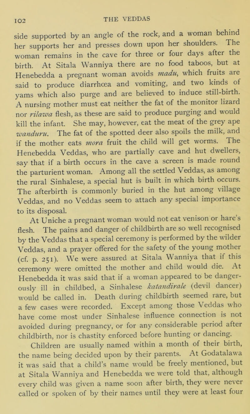 side supported by an angle of the rock, and a woman behind her supports her and presses down upon her shoulders. The woman remains in the cave for three or four days aftei the birth. At Sitala Wanniya there are no food taboos, but at Henebedda a pregnant woman avoids madii, which fruits are said to produce diarrhoea and vomiting, and two kinds of yams which also purge and are believed to induce still-birth. A nursing mother must eat neither the fat of the monitor lizard nor rilawa flesh, as these are said to produce purging and would kill the infant. She may, however, eat the meat of the grey ape wanduru. The fat of the spotted deer also spoils the milk, and if the mother eats mora fruit the child will get worms. The Henebedda Veddas, who are partially cave and hut dwellers, say that if a birth occurs in the cave a screen is made round the parturient woman. Among all the settled V eddas, as among the rural Sinhalese, a special hut is built in which birth occurs. The afterbirth is commonly buried in the hut among village Veddas, and no Veddas seem to attach any special importance to its disposal. At Uniche a pregnant woman would not eat venison or hare’s flesh. The pains and danger of childbirth are so well recognised by the Veddas that a special ceremony is performed by the wilder Veddas, and a prayer offered for the safety of the young mother (cf. p. 251). We were assured at Sitala Wanniya that if this ceremony wTere omitted the mother and child would die. At Henebedda it was said that if a woman appeared to be danger- ously ill in childbed, a Sinhalese katandirale (devil dancer) would be called in. Death during childbirth seemed lare, but a few cases were recorded. Except among those Veddas w ho have come most under Sinhalese influence connection is not avoided during pregnancy, or for any considerable period after childbirth, nor is chastity enforced before hunting or dancing. Children are usually named within a month of their birth, the name being decided upon by their parents. At Godatalawa it was said that a child’s name would be freely mentioned, but at Sitala Wanniya and Henebedda we were told that, although every child was given a name soon after birth, they were never called or spoken of by their names until they were at least four