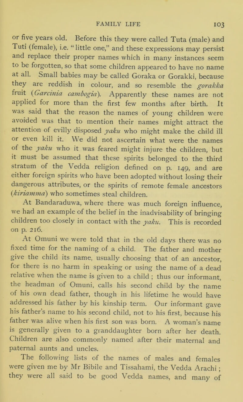 or five years old. Before this they were called Tuta (male) and Tuti (female), i.e. “ little one,” and these expressions may persist and replace their proper names which in many instances seem to be forgotten, so that some children appeared to have no name at all. Small babies may be called Goraka or Gorakki, because they are reddish in colour, and so resemble the gorakka fruit (Garcima cambogia). Apparently these names are not applied for more than the first few months after birth. It was said that the reason the names of young children were avoided was that to mention their names might attract the attention of evilly disposed yaku who might make the child ill or even kill it. We did not ascertain what were the names of the yaku who it was feared might injure the children, but it must be assumed that these spirits belonged to the third stratum of the Vedda religion defined on p. 149, and are either foreign spirits who have been adopted without losing their dangerous attributes, or the spirits of remote female ancestors (■kiriamma) who sometimes steal children. At Bandaraduwa, where there was much foreign influence, we had an example of the belief in the inadvisability of bringing children too closely in contact with the yaku. This is recorded on p. 216. At Omuni we were told that in the old days there was no fixed time for the naming of a child. The father and mother give the child its name, usually choosing that of an ancestor, for there is no harm in speaking or using the name of a dead relative when the name is given to a child ; thus our informant, the headman of Omuni, calls his second child by the name of his own dead father, though in his lifetime he would have addressed his father by his kinship term. Our informant gave his father’s name to his second child, not to his first, because his father was alive when his first son was born. A woman’s name is generally given to a granddaughter born after her death. Children are also commonly named after their maternal and paternal aunts and uncles. The following lists of the names of males and females were given me by Mr Bibile and Tissahami, the Vedda Arachi ; they were all said to be good Vedda names, and many of