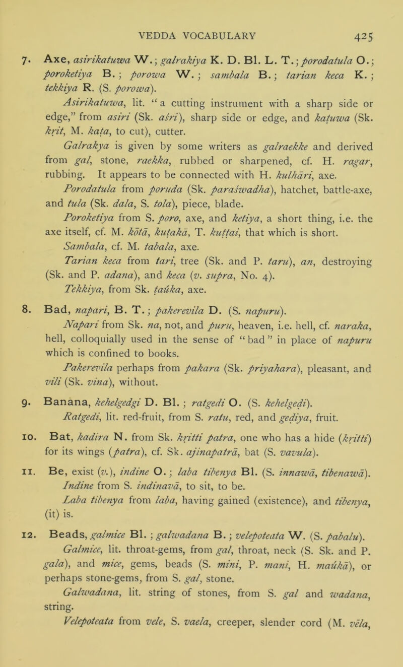 7. Axe, asirikatmva W.; galrakiya K. D. Bl. L. Tporodatula O.; poroketiya B. ; porowa W. ; sambala B.; tarian keca K. ; tekkiya R. (S. porowa). Asinkatuwa, lit. “ a cutting instrument with a sharp side or edge,” from as in (Sk. asri), sharp side or edge, and katuwa (Sk. krit, M. kata, to cut), cutter. Galrakya is given by some writers as galraekke and derived from gal, stone, raekka, rubbed or sharpened, cf. H. ragar, rubbing. It appears to be connected with H. kulhari, axe. Porodatula from poruda (Sk. paraswadha), hatchet, battle-axe, and tula (Sk. dala, S. tola), piece, blade. Poroketiya from S. poro, axe, and ketiya, a short thing, i.e. the axe itself, cf. M. kola, kutakd, T. kuttai, that which is short. Sambala, cf. M. tabala, axe. Tarian keca from tari, tree (Sk. and P. tarn), an, destroying (Sk. and P. adana), and keca (v. supra, No. 4). Tekkiya, from Sk. tatika, axe. 8. Bad, napari, B. T.; pakerevila D. (S. napuru). Napari from Sk. na, not, and puru, heaven, i.e. hell, cf. naraka, hell, colloquially used in the sense of “bad” in place of napuru which is confined to books. Pakerernla perhaps from pakara (Sk. priyahara), pleasant, and vili (Sk. vina), without. 9. Banana, kehelgedgi D. Bl. ; ratgedi O. (S. kehelgedi). Ratgedi, lit. red-fruit, from S. ratu, red, and gediya, fruit. 10. Bat, kadira N. from Sk. kritti patra, one who has a hide (kritti) for its wings (patra), cf. Sk. ajinapatrd, bat (S. vavula). 11. Be, exist (v.), mdine O.; lab a tibenya Bl. (S. innawa, tibenawd). Indine from S. indinavd, to sit, to be. Laba tibenya from laba, having gained (existence), and tibenya, (it) is. 12. Beads, galmice Bl. ; galwadana B.; velepoteata W. (S. pabalu). Galmice, lit. throat-gems, from gal, throat, neck (S. Sk. and P. gala), and mice, gems, beads (S. mini, P. mani, H. maukd), or perhaps stone-gems, from S. gal, stone. Galwadana, lit. string of stones, from S. gal and wadana, string. Velepoteata from vele, S. vaela, creeper, slender cord (M. vela,