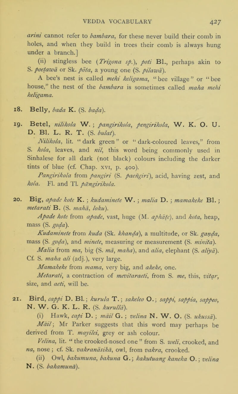 arim cannot refer to bambcira, for these never build their comb in holes, and when they build in trees their comb is always hung under a branch.] (ii) stingless bee (Trigona sp.), poti Bl., perhaps akin to S. poetawa or Sk. pota, a young one (S. pilawa). A bee’s nest is called mehi keligama, “bee village” or “bee house,” the nest of the bambara is sometimes called maha mehi keligama. 18. Belly, bada K. (S. bada). 19. Betel, nilikola W. ; pangirikola, pengirikola, W. K. O. U. D. Bl. L. R. T. (S. bulaf). Nilikola, lit. “ dark green ” or “ dark-coloured leaves,” from S. kola, leaves, and nil, this word being commonly used in Sinhalese for all dark (not black) colours including the darker tints of blue (cf. Chap, xvr, p. 400). Pangirikola from pangiri (S. paehgiri), acid, having zest, and kola. FI. and Tl. pangirikola. 2°. Big, apade kote K. ; kudaminete W. ; malia D. ; mamakeke Bl.; metarati B. (S. maha, loku). Apade kote from apade, vast, huge (M. aphdte), and kola, heap, mass (S. goda). Kudaminete from kuda (Sk. khanda), a multitude, or Sk. ganda, mass (S. goda), and minete, measuring or measurement (S. minita). Malia from ma, big (S. md, maha), and alia, elephant (S. aliya). Cf. S. maha ali (adj.), very large. Mamakeke from mama, very big, and akeke, one. Metarati, a contraction of mevitaraeii, from S. me, this, vitar, size, and aeti, will be. 21. Bird, cappi D. Bl.; kurula T.; sakeleo O.; sappi, sappia, sappeo, N. W. G. K. L. R. (S. kurulla). (i) Hawk, capi D. ; mail G. ; velina N. W. O. (S. ukussa). Mailj Mr Parker suggests that this word may perhaps be derived from T. mayilei, grey or ash colour. Velina, lit. “ the crooked-nosed one ” from S. weli, crooked, and na, nose ; cf. Sk. vakrandsikd, owl, from vakra, crooked. (ii) Owl, bakumuna, bakuna G.; kakutua?ig kaneka O.; velina N. (S. bakamuna).