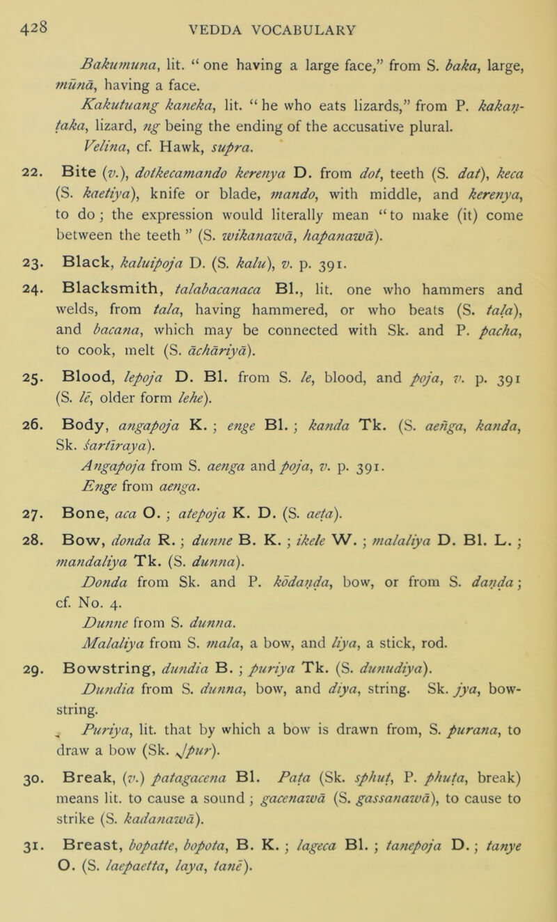 Bakumuna, lit. “ one having a large face,” from S. baka, large, ?nuna, having a face. Kakuttiang kaneka, lit. “ he who eats lizards,” from P. kakan- taka, lizard, ?ig being the ending of the accusative plural. Velina, cf. Hawk, supra. 22. Bite (v.), dotkecamando kerenya D. from dot, teeth (S. dat), keca (S. kaetiya), knife or blade, mando, with middle, and kerenya, to do; the expression would literally mean “to make (it) come between the teeth ” (S. ivikanawa, hapanawa). 23. Black, kaluipoja D. (S. kalu), v. p. 391. 24. Blacksmith, talabacanaca Bl., lit. one who hammers and welds, from tala, having hammered, or who beats (S. tala), and bacana, which may be connected with Sk. and P. pacha, to cook, melt (S. achariya). 25. Blood, lepoja D. Bl. from S. le, blood, and poja, v. p. 391 (S. le, older form lehe). 26. Body, afigapoja K. ; enge Bl. ; kanda Tk. (S. aehga, kanda, Sk. sartiraya). Angapoja from S. aenga and poja, v. p. 391. Enge from aenga. 27. Bone, aca O. ; atepoja K. D. (S. aeta). 28. Bow, donda R.; dunne B. K. ; ikele W. ; malaliya D. Bl. L. ; mandaliya Tk. (S. dunna). Donda from Sk. and P. kbdauda, bow, or from S. danda; cf. No. 4. Dunne from S. dunna. Malaliya from S. mala, a bow, and liya, a stick, rod. 29. Bowstring, dundia B. ; puriya Tk. (S. dunudiya). Dundia from S. dunna, bow, and diya, string. Sk. jya, bow- string. Puriya, lit. that by which a bow is drawn from, S. purana, to draw a bow (Sk. Jpur). 30. Break, (v.) patagacena Bl. Fata (Sk. sphut, P. phuta, break) means lit. to cause a sound ; gacenawa (S. gassanawa), to cause to strike (S. kadanawa). 31. Breast, bopatte, bopota, B. K. ; lageca Bl. ; tanepoja D.; tanye O. (S. laepaetta, lay a, lane).