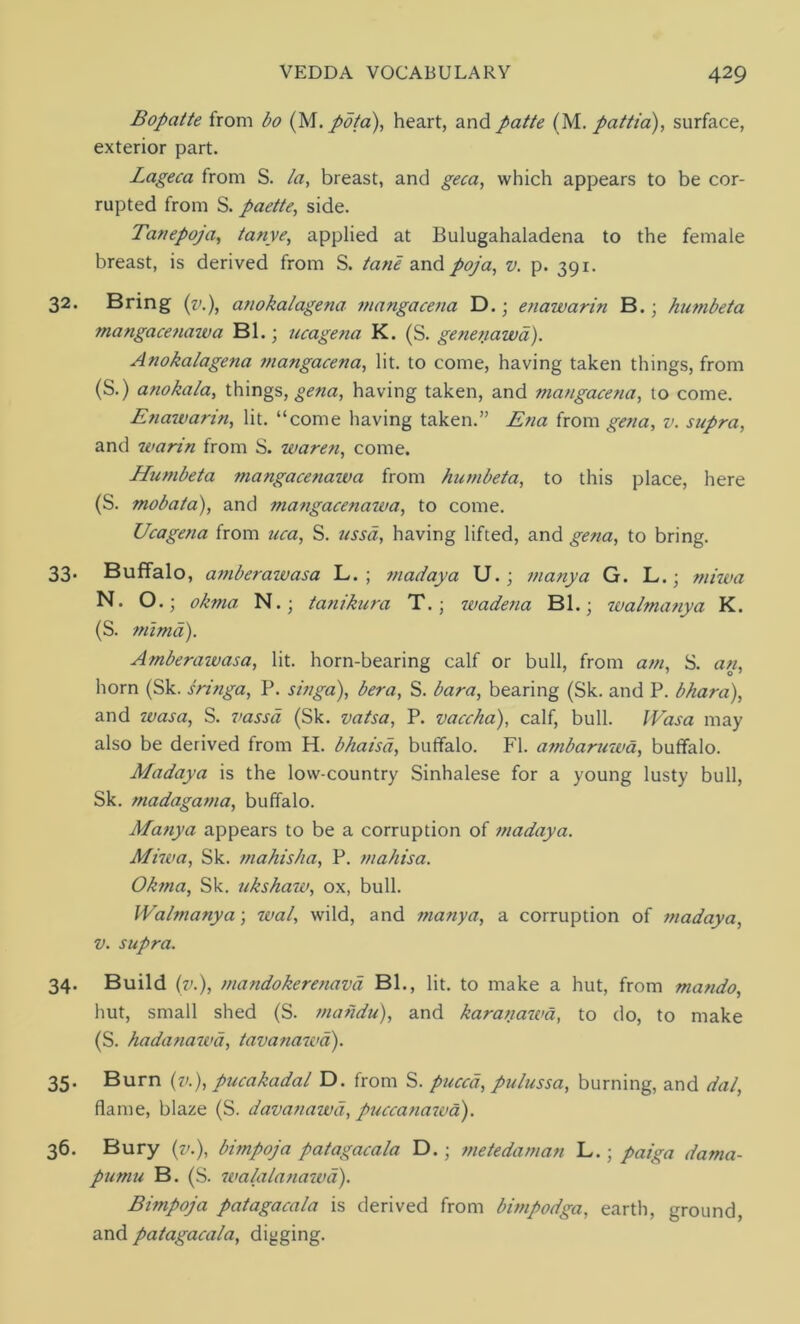 Bopatte from bo (M. pota), heart, and patte (M. pattia), surface, exterior part. Lageca from S. /a, breast, and geca, which appears to be cor- rupted from S. paette, side. Tanepoja, tanye, applied at Bulugahaladena to the female breast, is derived from S. tane and poja, v. p. 391. 32. Bring (v.), atiokalagena mangacena D.; enawarin B.; humbeta mangacenazva Bl.■ ucagena K. (S. genenawa). Anokalagena ?nangacena, lit. to come, having taken things, from (S.) anoka/a, things, gena, having taken, and mangacena, to come. Enawarin, lit. “come having taken.” Ena from gena, v. supra, and warin from S. waren, come. Humbeta mangacenazva from humbeta, to this place, here (S. mobata), and mangacenawa, to come. Ucagena from uca, S. ussd, having lifted, and gena, to bring. 33. Buffalo, amberazvasa L. ; madaya U.; many a G. L.■ mizva N. O.; okma N.; tanikura T.; zvadena Bl.; walmanya K. (S. mimd). Amberazvasa, lit. horn-bearing calf or bull, from am, S. an, horn (Sk. sringa, P. singa), bera, S. bara, bearing (Sk. and P. bhara), and zvasa, S. vassd (Sk. vatsa, P. vaccha), calf, bull. IVasa may also be derived from H. bhaisd, buffalo. FI. ambaruwa, buffalo. Madaya is the low-country Sinhalese for a young lusty bull, Sk. madagama, buffalo. Matiya appears to be a corruption of madaya. Mizva, Sk. mahisha, P. mahisa. Okma, Sk. ukshaw, ox, bull. Walmanya; zval, wild, and manya, a corruption of madaya, v. supra. 34. Build (v.), mandokerenava Bl., lit. to make a hut, from mando, hut, small shed (S. mahdu), and karanazva, to do, to make (S. hadanazvd, tavanazvd). 35. Burn (v.), pucakadal D. from S. puccd, pulussa, burning, and dal, flame, blaze (S. davanawd, puccanazva). 36. Bury (v.), bimpoja patagacala D.; metedaman L.; paiga dama- pumu B. (S. zvalalanazva). Bimpoja patagacala is derived from bimpodga, earth, ground, and patagacala, digging.