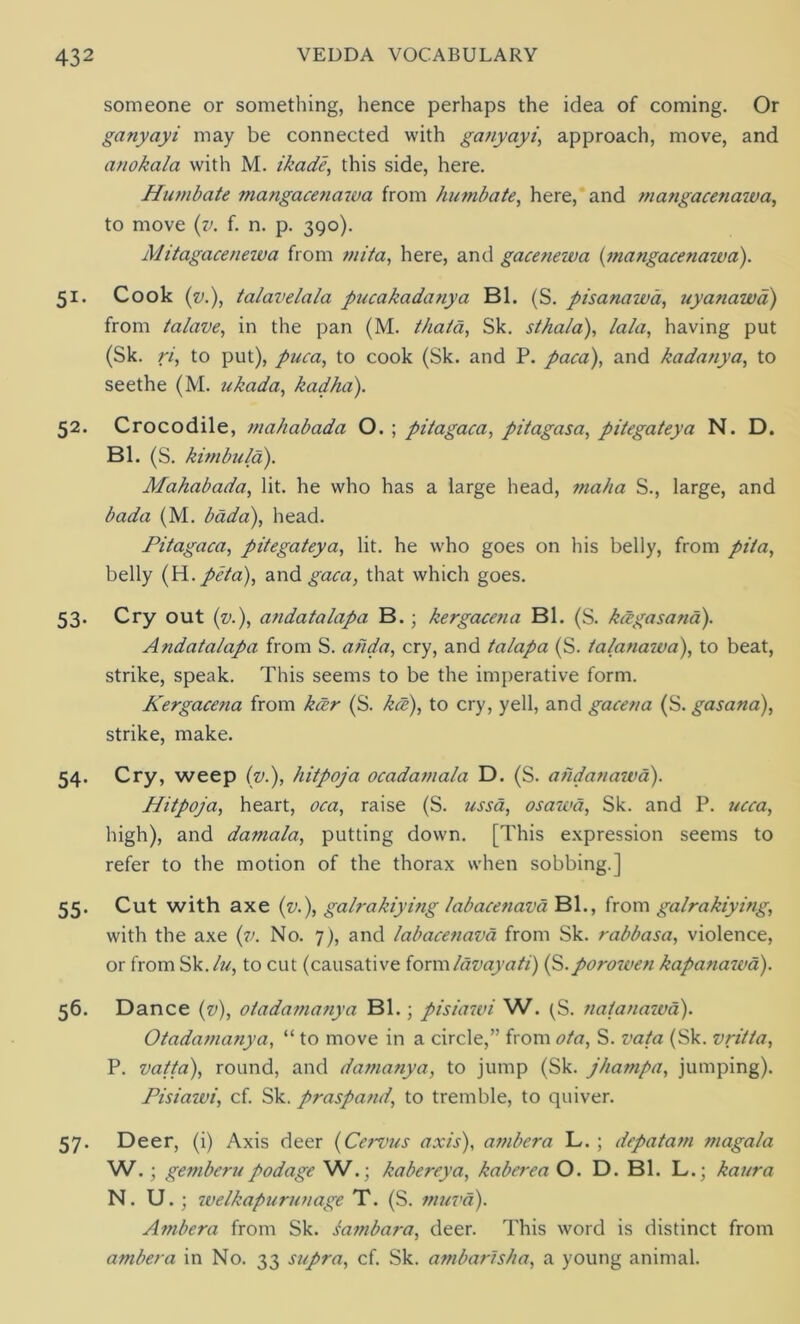 someone or something, hence perhaps the idea of coming. Or ganyayi may be connected with ganyayi, approach, move, and anokala with M. ikade, this side, here. Humbate mangacenawa from humbate, here, and mangacenawa, to move (v. f. n. p. 390). Mitagaceuewa from mita, here, and gacenewa (mangacenaiva). 51. Cook (v.), talavelala pucakadanya Bl. (S. pisanawa, uyanawd) from talave, in the pan (M. thaia, Sk. stha/a), lala, having put (Sk. ri, to put), puca, to cook (Sk. and P. paca), and kadanya, to seethe (M. ukada, kadha). 52. Crocodile, mahabada O. ; pitagaca, pitagasa, pitegateya N. D. Bl. (S. kimbula). Mahabada, lit. he who has a large head, maha S., large, and bada (M. bada), head. Pitagaca, pitegateya, lit. he who goes on his belly, from pita, belly (H. peta), and gaca, that which goes. 53. Cry out (v.), andatalapa B.; kergacena Bl. (S. kctgasana). Andatalapa from S. ahda, cry, and talapa (S. talanawa), to beat, strike, speak. This seems to be the imperative form. Kergacena from kcer (S. kce), to cry, yell, and gacena (S. gasana), strike, make. 54. Cry, weep (v.), hitpoja ocadamala D. (S. ahdanawa). Hitpoja, heart, oca, raise (S. ussa, osawa, Sk. and P. ucca, high), and damala, putting down. [This expression seems to refer to the motion of the thorax when sobbing.] 55. Cut with axe (v.), galrakiying labacenava Bl., from galrakiying, with the axe (v. No. 7), and labacenava from Sk. rabbasa, violence, or from Sk./zz, to cut (causative form lav ay a ti) ($. porowen kapanaiva). 56. Dance (v), otadamanya Bl.; pisiawi W. ^S. natanawa). Otadamanya, “ to move in a circle,” from ota, S. vat a (Sk. vritta, P. vatta), round, and damanya, to jump (Sk. jhampa, jumping). Pisiazui, cf. Sk. praspand, to tremble, to quiver. 57. Deer, (i) Axis deer (Ccrvus axis), ambera L.; depatam magala W.; gemberupodage W.; kabereya, kaberea O. D. Bl. L.; kaura N. U. ; welkapurunage T. (S. muva). Ambera from Sk. sambara, deer. This word is distinct from ambera in No. 33 supra, cf. Sk. ambar/sha, a young animal.