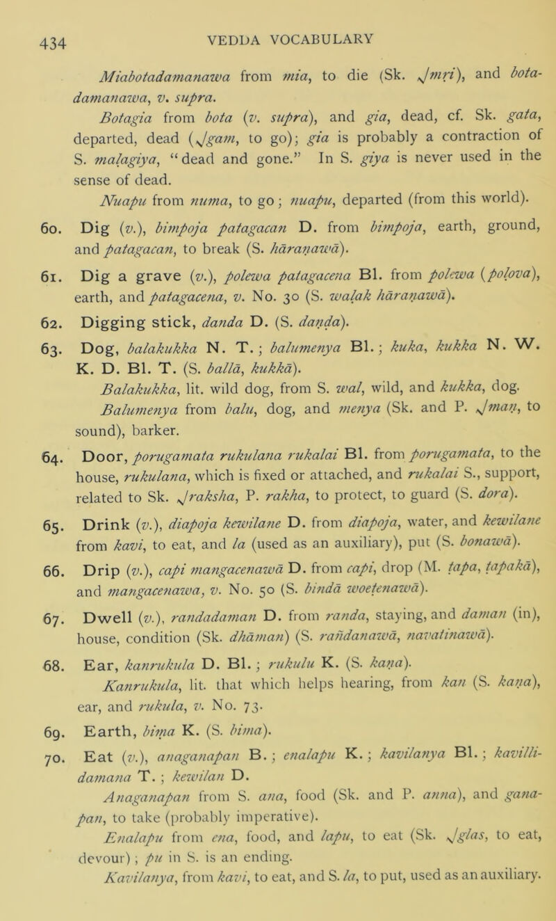 Miabotadamanawa from mia, to die (Sk. Jmrt), and bota- damanazva, v. supra. Botagia from bota (v. supra), and gia, dead, cf. Sk. gat a, departed, dead (*Jgam, to go); gia is probably a contraction of S. malagiya, “dead and gone.” In S. giya is never used in the sense of dead. Nuapu from numa, to go; nuapu, departed (from this world). 60. Dig (v), bimpoja patagacan D. from bimpoja, earth, ground, and patagacan, to break (S. haranawd). 61. Dig a grave (v), polewa patagacena Bl. from pokwa (polova), earth, and patagacena, v. No. 30 (S. zvalak haranazvd). 62. Digging stick, danda D. (S. dan da). 63. Dog, balakukka N. T.; balumenya Bl.; kuka, kukka N. W. K. D. Bl. T. (S. balla, kukka). Balakukka, lit. wild dog, from S. wal, wild, and kukka, dog. Balumenya from balu, dog, and menya (Sk. and P. Jman, to sound), barker. 64. Door, porugamata rukulana rukalai Bl. from porugamata, to the house, rukulana, which is fixed or attached, and rukalai S., support, related to Sk. Jraksha, P. rakha, to protect, to guard (S. dora). 65. Drink (v.), diapoja kewilane D. from diapoja, water, and kewilane from kavi, to eat, and la (used as an auxiliary), put (S. bonawd). 66. Drip (v), capi mangacenazva D. from capi, drop (M. tap a, tapaka), and mangacenazva, v. No. 50 (S. binda zvoetenazva). 67. Dwell (zj), randadaman D. from ran da, staying, and daman (in), house, condition (Sk. dhaman) (S. randanazva, navatinazva). 68. Ear, kanrukula D. Bl.; rukulu K. (S. kana). Kanrukula, lit. that which helps hearing, from kan (S. kana), ear, and rukula, v. No. 73. 69. Earth, Imna K. (S. bitna). 70. Eat (v.), anaganapan B.; enalapu K.; kavilanya Bl.; kazjilh- damana T. ; kezvilan D. Anaganapan from S. ana, food (Sk. and P. anna), and gana- pan, to take (probably imperative). Enalapu from cna, food, and lapu, to eat (Sk. Jglas, to eat, devour); pu in S. is an ending. Kavilanya, from kavi, to eat, and S. la, to put, used as an auxiliary.