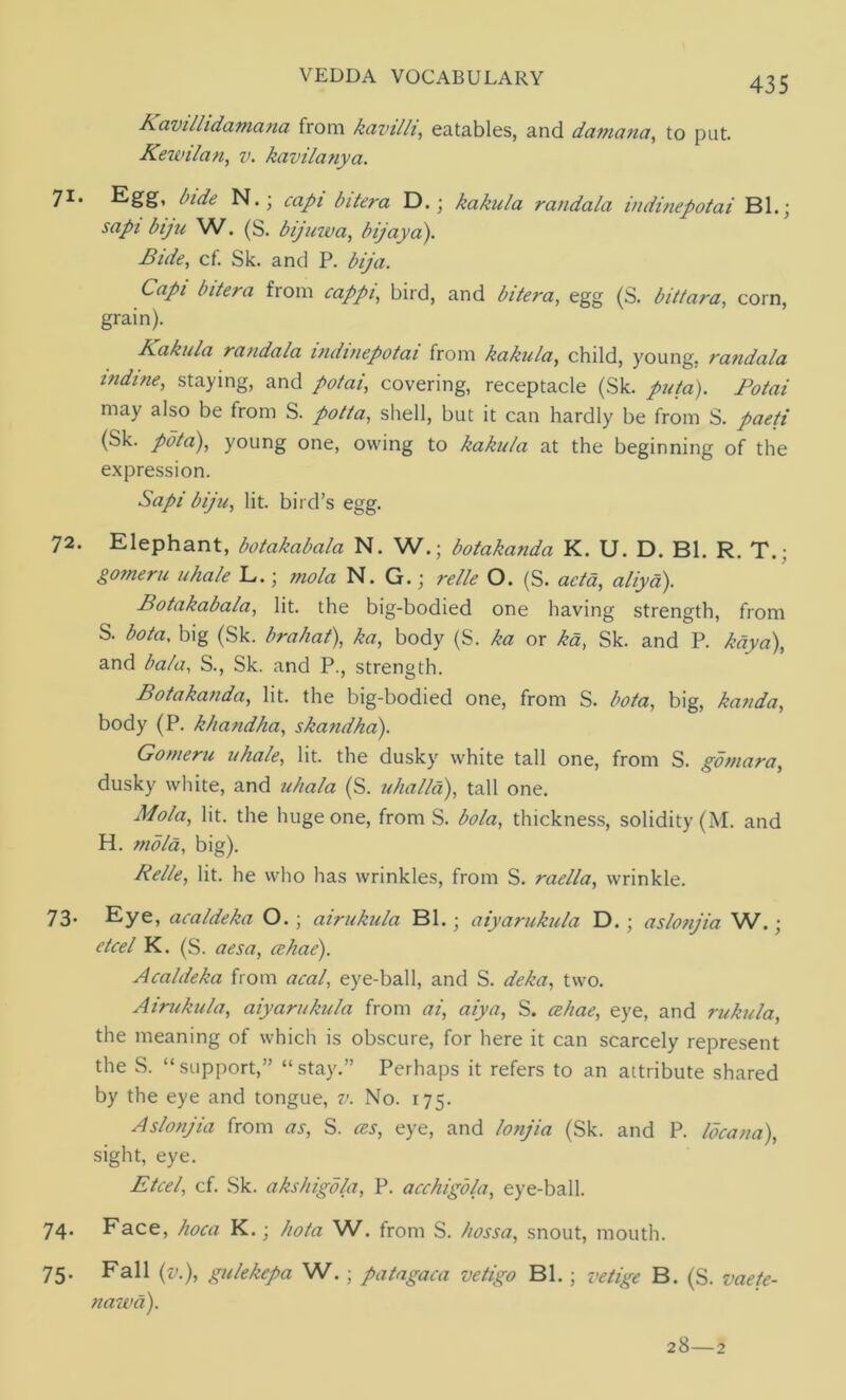 Kavillidamana from kavi/li, eatables, and damana, to put. Kewilan, v. kavilanya. 71* bide N.; capi bitera D.; kakula randala indinepotai Bl.; sapi bijn W. (S. bijuiva, bijay a). Bide, cf. Sk. and P. bija. Capi bitera from cappi, bird, and bitera, egg (S. bittara, corn, grain). Kakula randala indinepotai from kakula, child, young, randala indme, staying, and potai, covering, receptacle (Sk. ////a). Potai may also be from S. potta, shell, but it can hardly be from S. paeti (Sk. pota), young one, owing to kakula at the beginning of the expression. Sapi biju, lit. bird’s egg. 72. Elephant, botakabala N. W.; botakanda K. U. D. Bl. R. T.; gomeru uhale L.; mola N. G.; relle O. (S. acta, aliyd). Botakabala, lit. the big-bodied one having strength, from S. bota, big (Sk. brahat), ka, body (S. ka or kd, Sk. and P. kdya), and bala, S., Sk. and P., strength. Botakanda, lit. the big-bodied one, from S. bota, big, kanda, body (P. khandha, skandha). Gomeru uhale, lit. the dusky white tall one, from S. gomara, dusky white, and uhala (S. uhalld), tall one. Mola, lit. the huge one, from S. bola, thickness, solidity (M. and H. mold, big). Relle, lit. he who has wrinkles, from S. raella, wrinkle. 73. Eye, acaldeka O. ; airukula Bl. ; aiyarukula D. ; aslonjia W.; etcel K. (S. aesa, cehae). Acaldeka from acal, eye-ball, and S. deka, two. Airukula, aiyarukula from ai, aiya, S. cehae, eye, and rukula, the meaning of which is obscure, for here it can scarcely represent the S. “support,” “stay.” Perhaps it refers to an attribute shared by the eye and tongue, 71. No. 175. Aslonjia from as, S. ces, eye, and lonjia (Sk. and P. Idea no), sight, eye. Etcel, cf. Sk. akshigdla, P. acchigola, eye-ball. 74. Face, hoca K.; hota W. from S. hossa, snout, mouth. 75. Fall (v.), gulekepa W. ; patagaca vetigo Bl.; vetige B. (S. vaete- nawd). 28—2