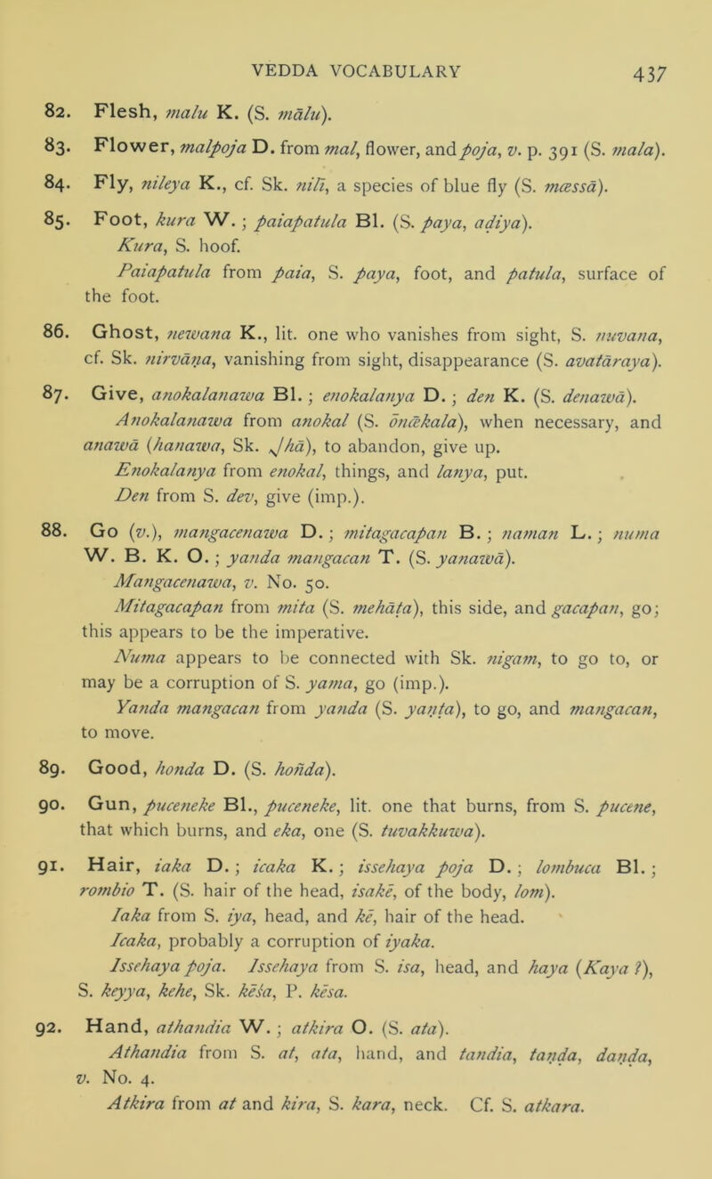 82. Flesh, main K. (S. main). 83. Flower, malpoja D. from mal, flower, andpoja, v. p. 391 (S. mala). 84. Fly, nileya K., cf. Sk. nili, a species of blue fly (S. mcessa). 85* Foot, kura W.; paiapatula Bl. (S. pay a, adiya). Kura, S. hoof. Paiapatula from paia, S. pay a, foot, and patula, surface of the foot. 86. Ghost, newana K., lit. one who vanishes from sight, S. tiuvana, cf. Sk. nirvana, vanishing from sight, disappearance (S. avataraya). 87. Give, anokalanawa Bl.; enokalanya D.; den K. (S. denawa). Anokalanawa from anokal (S. oncekala), when necessary, and atiawd (hanawa, Sk. Jha), to abandon, give up. Enokalanya from enokal, things, and lanya, put. Den from S. dev, give (imp.). 88. Go (v.), mangacenawa D.; mitagacapan B.; naman L.; numa W. B. K. O.; yanda mangacan T. (S. yanawa). Alangacenawa, v. No. 50. Mitagacapan from mita (S. mehata), this side, and gacapan, go; this appears to be the imperative. Aruma appears to be connected with Sk. nigam, to go to, or may be a corruption of S. yama, go (imp.). Yanda mangacan from yanda (S. yanta), to go, and mangacan, to move. 89. Good, honda D. (S. hoiida). 90. Gun, puceneke Bl., puceneke, lit. one that burns, from S. pucene, that which burns, and eka, one (S. tuvakkuwa). 91. Hair, iaka D. ; icaka K.; is se hay a poja D. ; lombuca Bl.; rombio T. (S. hair of the head, isake, of the body, lorn). Iaka from S. iya, head, and ke, hair of the head. Icaka, probably a corruption of iyaka. Issehaya poja. Issehaya from S. isa, head, and hay a (Kay a ?), S. keyya, kehe, Sk. kesa, P. kesa. 92. Hand, athandia W.; atkira O. (S. ata). Athandia from S. at, ata, hand, and tandia, tanda, danda, v. No. 4. Atkira from at and kira, S. kora, neck. Cf. S. atkara.