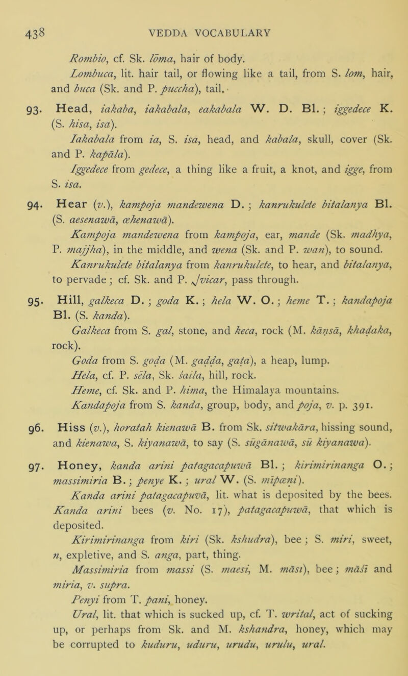 Ronibio, cf. Sk. loma, hair of body. Lombuca, lit. hair tail, or flowing like a tail, from S. lom, hair, and buca (Sk. and P. puccha), tail. 93. Head, iakaba, iakabala, eakabala W. D. Bl. ; iggedece K. (S. /lisa, isa). Iakabala from ia, S. isa, head, and kabala, skull, cover (Sk. and P. kapala). Iggedece from gedece, a thing like a fruit, a knot, and igge, from S. isa. 94. Hear (v.), kampoja mandewena D.; kanrukulete bitalanya Bl. (S. aesenawd, cehenawa). Kampoja mandewena from kampoja, ear, mande (Sk. madhya, P. majjha), in the middle, and wena (Sk. and P. wan), to sound. Kanrukulete bitalanya from kanrukulete, to hear, and bitalanya, to pervade; cf. Sk. and P. Jvicar, pass through. 95. Hill, galkeca D. ; god a K. ; he la W. O. ; heme T. ; kafidapoja Bl. (S. kanda). Galkeca from S. gal, stone, and keca, rock (M. kansa, khadaka, rock). Goda from S. go da (M. gadda, gala), a heap, lump. Hela, cf. P. sela, Sk. I ail a, hill, rock. Heme, cf. Sk. and P. hima, the Himalaya mountains. Kandapoja from S. kanda, group, body, and poja, v. p. 391. 96. Hiss (v.), horatah kienawa B. from Sk. sitwakara, hissing sound, and kienawa, S. kiyanaiva, to say (S. suganawa, su kiyanawa). 97. Honey, kanda arini patagacapmoa Bl. ; kirimirinanga O.; massimiria B.; penye K.; ural W. (S. mipceni). Kanda arini patagacapuva, lit. what is deposited by the bees. Kanda arini bees (v. No. 17), patagacapuwd, that which is deposited. Kirimirinanga from kiri (Sk. kshudra), bee ; S. miri, sweet, n, expletive, and S. anga, part, thing. Massimiria from massi (S. maesi, M. mast), bee; masi and miri a, v. supra. Penyi from T. pani, honey. Ural, lit. that which is sucked up, cf. T. writal, act of sucking up, or perhaps from Sk. and M. kshandra, honey, which may be corrupted to kuduru, uduru, urudu, urulu, ural.