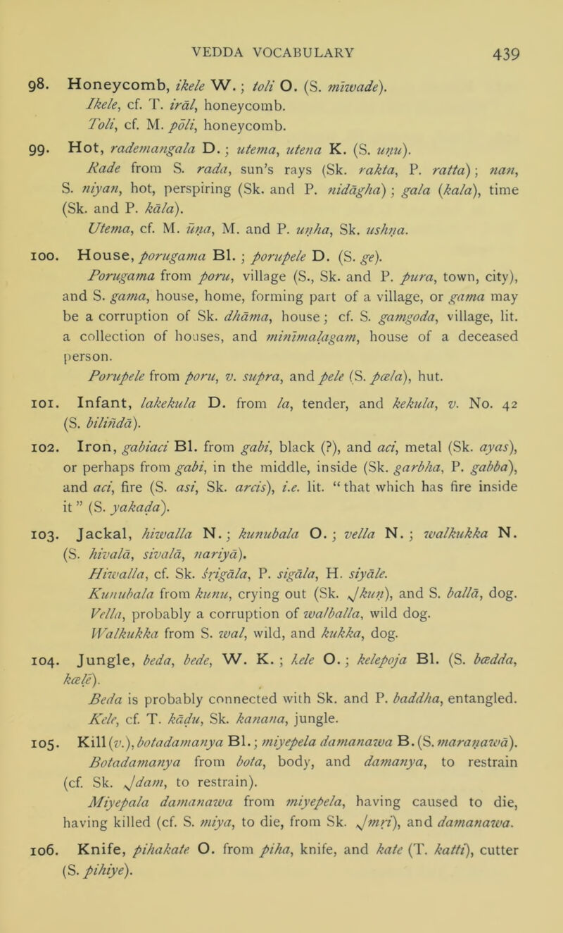98. Honeycomb, ikele W.; loli O. (S. miwade). Ikele, cf. T. iral, honeycomb. Toli, cf. M. poli, honeycomb. 99. Hot, rademangala D.; utema, utena K. (S. unu). Rade from S. rada, sun’s rays (Sk. rakta, P. ratta); nan, S. niyan, hot, perspiring (Sk. and P. nidagha); ga/a (,kala), time (Sk. and P. kala). Utema, cf. M. utia, M. and P. unha, Sk. ushna. 100. House, porugama Bl. ; porupele D. (S. ge). Porugama from poru, village (S., Sk. and P. pura, town, city), and S. gama, house, home, forming part of a village, or gama may be a corruption of Sk. dhania, house; cf. S. gamgoda, village, lit. a collection of houses, and miriimalagam, house of a deceased person. Porupele from poru, v. supra, and pele (S. pcela), hut. 101. Infant, lakekula D. from la, tender, and kekula, v. No. 42 (S. bilihda). 102. Iron, gabiaci Bl. from gabi, black (?), and aci, metal (Sk. ay as), or perhaps from gabi, in the middle, inside (Sk. garbha, P. gabba), and aci, fire (S. asi, Sk. arcis), i.e. lit. “ that which has fire inside it ” (S. yakada). 103. Jackal, hiivalla N.; kunubala O. ; vella N. ; walkukka N. (S. hivala, sivala, nariya). Hiivalla, cf. Sk. srigala, P. sigala, H. siydle. Kunubala from kunu, crying out (Sk. Jkun), and S. balla, dog. Vella, probably a corruption of wa/balla, wild dog. Walkukka from S. wal, wild, and kukka, dog. 104. Jungle, beda, bede, W. K. ; kele O.; kelepoja Bl. (S. bcedda, kale). Beda is probably connected with Sk. and P. baddha, entangled. Kele, cf. T. kudu, Sk. kanana, jungle. 105. Kill {ik), bo la da many a Bl.; miyepela damanawa B. (S. maranawa). Botadamanya from bat a, body, and damanya, to restrain (cf. Sk. Jdam, to restrain). Miyepala damanawa from miyepela, having caused to die, having killed (cf. S. rniya, to die, from Sk. Jmri), and damanawa. 106. Knife, pihakale O. from piha, knife, and kale (T. katti), cutter (S. pihiye).