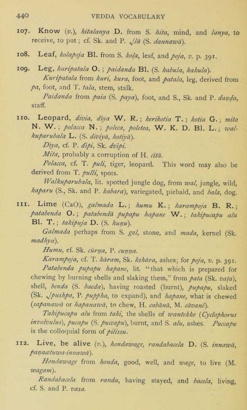 107. Know {v.), hitalanya D. from S. hita, mind, and lanya, to receive, to put; cf. Sk. and P. Jld (S. dannawa). 108. Leaf, kolapoja Bl. from S. kola, leaf, and poja, v. p. 391. 109. Leg, kuripatala O. ; paidanda Bl. (S. kabula, kakula). Kuripatala from kun, kura, foot, and patala, leg, derived from /a, foot, and T. /a/a, stem, stalk. Paidanda from paia (S. paya), foot, and S., Sk. and P. danda, staff. 110. Leopard, divia, ^/zya W. R. • kerikotia X. ; kotia G.; mita N. W. ; polacca N. ; poleca, pole tea, W. K. D. Bl. L.; 7ea/- kuparubala L. (S. diviya, kotiya). Diya, cf. P. dipi, Sk. dvipi. Mita, probably a corruption of H. cita. Polacca, cf. T. puli, tiger, leopard. This word may also be derived from T. pulli,, spots. IValkuparubala, lit. spotted jungle dog, from 70a/, jungle, wild, kaparu (S., Sk. and P. kabara), variegated, piebald, and ^a/a, dog. 111. Lime (CaO), galmada L.; humu K. ; karampoja B. R.; patabenda O.; patabenda pupapu hapane W.; takipucapu alu Bl. T.; takipuja D. (S. hunu). Galmada perhaps from S. gal, stone, and mada, kernel (Sk. madhya). Humu, cf. Sk. curna, P. cuiina. Karampoja, cf. T. karam, Sk. kshara, ashes; for poja, v. p. 391. Patabenda pupapu hapane, lit. “that which is prepared for chewing by burning shells and slaking them,” from pata (Sk. vat a), shell, benda (S. baeda), having roasted (burnt), pupapu, slaked (Sk. Jpushpa, P. puppha, to expand), and hapane, what is chewed (sapanawa or hapanawa, to chew, H. cabana, M. cavane). Takipucapu alu from taki, the shells of u<antekko (Cyclophorus involvulus), pucapu (S. puccapu), burnt, and S. alu, ashes. Puccapu is the colloquial form ofpilissu. 112. Live, be alive (7/.), hondawage, randabacela D. (S. innawa, pan aatu wa-inna 7 va). Hondawage from honda, good, well, and wage, to live (M. wagam). Randabacela from randa, having stayed, and bacela, living, cf. S. and P. vasa.
