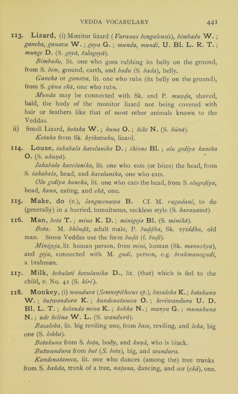 113. Lizard, (i) Monitor lizard ( Varanus bengalensis), bimbadu W. ; gaiieka, ganava W. ; goya G. ; munda, mundi, U. Bl. L. R. T.; tnunge D. (S. goya, talagoya). Bimbadu, lit. one who goes rubbing its belly on the ground, from S. bim, ground, earth, and badu (S. bada), belly. Ganeka or ganava, lit. one who rubs (its belly on the ground), from S. gana eka, one who rubs. Munda may be connected with Sk. and P. munda, shaved, bald, the body of the monitor lizard not being covered with hair or feathers like that of most other animals known to the Veddas. ii) Small Lizard, kotaka W.; huna O. ; kike N. (S. kuna). Kotaka from Sk. krikavaku, lizard. 114. Louse, iakabala kavelanika D.; ikinne Bl. ; olu gediya kaneka O. (S. ukuna). Iakabala kavelanika, lit. one who eats (or bites) the head, from S. iakabala, head, and kavelanika, one who eats. Olu gediya kaneka, lit. one who eats the head, from S. olugediya, head, kana, eating, and eka, one. 115. Make, do (v.), langacenawa B. Cf. M. ragadane, to do (generally) in a hurried, tumultuous, reckless style (S. karanawa). 116. Man, bota T.; mina K. D.; minigeja Bl. (S. mini ha). Bota. M. bhonda, adult male, P. buddha, Sk. vriddha, old man. Some Veddas use the form buda (f. budi). Minigeja, lit. human person, from mini, human (Sk. manushya), and geja, connected with M. gadi, person, e.g. brahmanagadi, a brahman. 117. Milk, kekulati kevulanika D., lit. (that) which is fed to the child, v. No. 42 (S. kiri). 118. Monkey, (i) wandura (Semnopithecus sp.), basaloka K.; botakuna W. ; buhvandura K.; kandenataneca O. ; keriwandura U. D. Bl. L. T. ; kolanda mina K. ; kokka N. ; manya G. ; munakuna N.; ude kelina W. L. (S. wandura). Basaloka, lit. big reviling one, from base, reviling, and loka, big one (S. lokka). Botakuna from S. bota, body, and kuna, who is black. Buhvandura from but (S. bota), big, and wandura. Kandenataneca, lit. one who dances (among the) tree trunks from S. kahda, trunk of a tree, natana, dancing, and eca {eka), one.