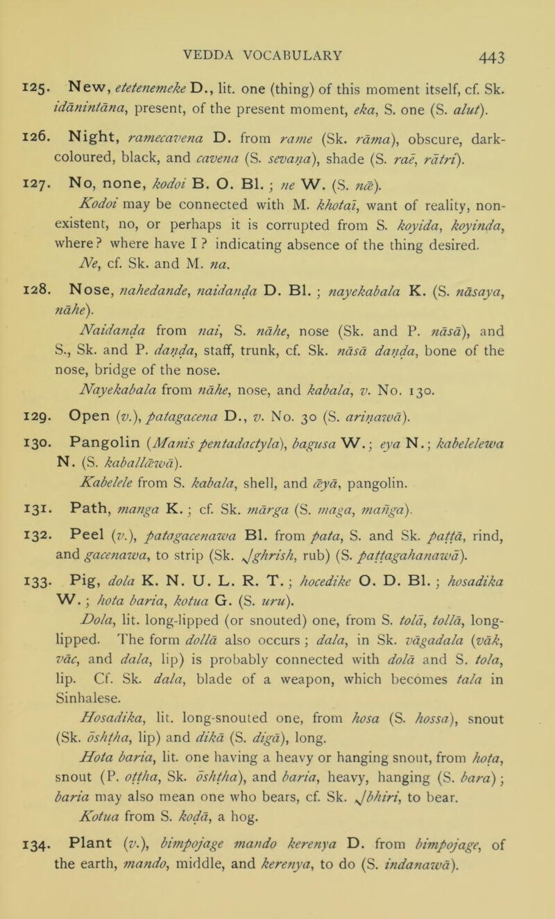 125. New, etetenemeke D., lit. one (thing) of this moment itself, cf. Sk. idanintana, present, of the present moment, eka, S. one (S. alut). 126. Night, ramecavena D. from ravie (Sk. rama), obscure, dark- coloured, black, and cavena (S. sevana), shade (S. rae, rdtri). 127. No, none, kodoi B. O. Bl. ; tie W. (S. nee). Kodoi may be connected with M. khotai, want of reality, non- existent, no, or perhaps it is corrupted from S. koyida, koyinda, where? where have I ? indicating absence of the thing desired. Ne, cf. Sk. and M. na. 128. Nose, na/iedande, naidanda D. Bl. ; nayekabala K. (S. nasaya, nahe). Naidanda from nai, S. nahe, nose (Sk. and P. nasa), and S., Sk. and P. danda, staff, trunk, cf. Sk. nasa danda, bone of the nose, bridge of the nose. Nayekabala from nahe, nose, and kabala, v. No. 130. 129. Open (v.), patagacena D., v. No. 30 (S. arinawd). 130. Pangolin (Adam'spentadactyla), bagusa W.; eya N.; kabelelewa N. (S. kaballcewd). Kabelele from S. kabala, shell, and <zya, pangolin. 131. Path, manga K. ; cf. Sk. marga (S. maga, manga). 132. Peel (7>.), patagacenau'a Bl. from pata, S. and Sk. patta, rind, and gacenawa, to strip (Sk. Jghrish, rub) (S. patlagahanawd). 133. Pig, dola K. N. U. L. R. T.; hocedike O. D. Bl.; hosadika W.; hota baria, kotua G. (S. uru). Dola, lit. long-lipped (or snouted) one, from S. told, tolla, long- lipped. The form dolla also occurs ; da/a, in Sk. vagadala (vak, vac, and da/a, lip) is probably connected with dola and S. tola, lip. Cf. Sk. data, blade of a weapon, which becomes tala in Sinhalese. Hosadika, lit. long-snouted one, from hosa (S. hossa), snout (Sk. oshtha, lip) and dika (S. diga), long. Hota baria, lit. one having a heavy or hanging snout, from hota, snout (P. ottha, Sk. oshtha), and baria, heavy, hanging (S. bar a); baria may also mean one who bears, cf. Sk. Jbhiri, to bear. Kotua from S. koda, a hog. 134. Plant (v.), bimpojage ma/tdo kerenya D. from bimpojage, of the earth, tnando, middle, and kerenya, to do (S. indanawa).