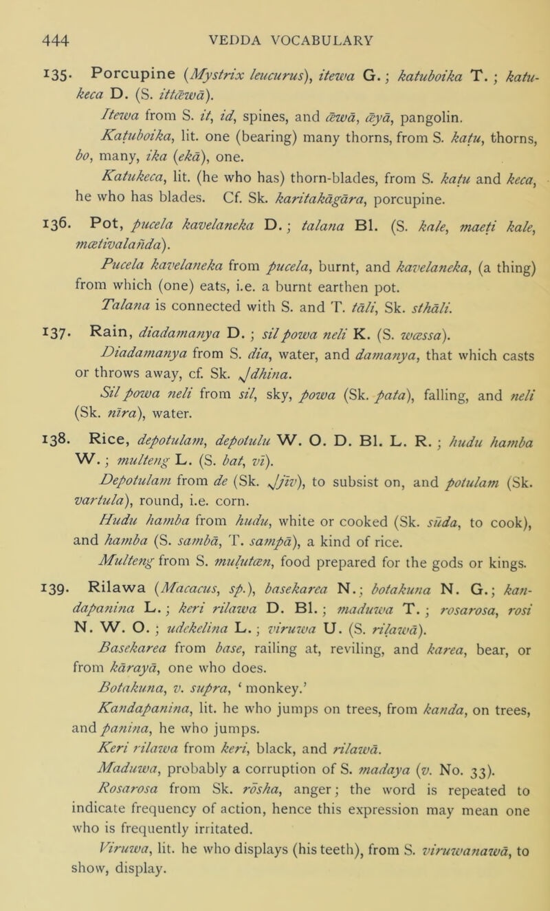 I35* Porcupine (Mystrix leucurus), itewa G.; katuboika T. ; katu- keca D. (S. it tlew a). Itewa from S. it, id, spines, and cewa, ceya, pangolin. Katuboika, lit. one (bearing) many thorns, from S. katu, thorns, bo, many, ika (eka), one. Katukeca, lit. (he who has) thorn-blades, from S. katu and keca, he who has blades. Cf. Sk. karitakagara, porcupine. 136. Pot, pucela kavelaneka D. ; talana Bl. (S. kale, maeti kale, mcetivalanda). Pucela kavelaneka from pucela, burnt, and kavelaneka, (a thing) from which (one) eats, i.e. a burnt earthen pot. Talana is connected with S. and T. tali, Sk. sthali. I37* Rain, diadamanya D. ; silpowa neli K. (S. wcessa). Diadamanya from S. dia, water, and damanya, that which casts or throws away, cf. Sk. Jdhina. Silpozua neli from sil, sky, powa (Sk. pata), falling, and neli (Sk. nira), water. 138. Rice, depotulam, depotulu W. O. D. Bl. L. R. ; kudu hatnba W.; multeng L. (S. bat, vi). Depotulam from de (Sk. Jjiv), to subsist on, and potulam (Sk. vartula), round, i.e. corn. Kudu hamba from kudu, white or cooked (Sk. suda, to cook), and hamba (S. samba, T. sampa), a kind of rice. Multeng from S. mulutcen, food prepared for the gods or kings. 139- Rilawa (Macacus, sp.), basekarca N.; botakuna N. G.; kan- dapanina L.; keri rilaiva D. Bl. ; maduwa T. • rosarosa, rosi N. W. O. ; udekelina L. ; viruwa U. (S. rilazed). Basekarea from base, railing at, reviling, and karea, bear, or from karaya, one who does. Botakuna, v. supra, 1 monkey.’ Kandapatiina, lit. he who jumps on trees, from kanda, on trees, and panina, he who jumps. Keri rilawa from keri, black, and rilazva. Maduwa, probably a corruption of S. madaya (v. No. 33). Rosarosa from Sk. rosha, anger; the word is repeated to indicate frequency of action, hence this expression may mean one who is frequently irritated. Viruzva, lit. he who displays (his teeth), from S. viruzeanazea, to show, display.