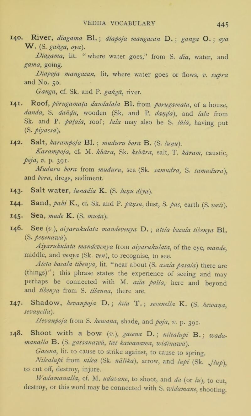 140. River, diagama Bl. • diapoja 7nangacan D. ; ganga O.; oya W. (S. ganga, oya). Diagama, lit. “ where water goes,” from S. dia, water, and gama, going. Diapoja mangacan, lit, where water goes or flows, v. supra and No. 50. Ganga, cf. Sk. and P. gafiga, river. 141. Roof, pdrugamata dandalala Bl. from porugamata, of a house, danda, S. dahdu, wooden (Sk. and P. danda), and lala from Sk. and P. patala, roof; lala may also be S. laid, having put (S. piyassa). 142. Salt, karampoja Bl. ; muduru bora B. (S. lunu). Karampoja, cf. M. khara, Sk. ks/iara, salt, T. karain, caustic, poja, v. p. 391. Muduru bora from muduru, sea (Sk. samudra, S. samudura), and bora, dregs, sediment. 143* Salt water, lunadia K. (S. lunu diya). 144. Sand, pahi K., cf. Sk. and P. pansu, dust, S. pas, earth (S. vceli). 145. Sea, mude K. (S. micda). 146. See (v.), aiyarukulata mandevenya D.; atela bacala tibenya Bl. (S. perienawa). Aiyarukulata mandevenya from aiyarukulata, of the eye, mande, middle, and venya (Sk. ven), to recognise, to see. Ateta bacala tibenya, lit. “near about (S. asa/apasala) there are (things)”; this phrase states the experience of seeing and may perhaps be connected with M. aila paila, here and beyond and tibenya from S. tibenna, there are. I47* Shadow, hevanpoja D.; hila T.; sevenella K. (S. hew ana, sevanella). Hevanpoja from S. hew ana, shade, and poja, v. p. 391. 148. Shoot with a bow (v.), gacena D.; nilealupi B.; wada- manalla B. (S. gassanawa, tcet kawanawa, widinawa). Gacena, lit. to cause to strike against, to cause to spring. Nilealupi from nilea (Sk. nalika), arrow, and lupi (Sk. Jlup), to cut off, destroy, injure. Wadamanalla, cf. M. udavane, to shoot, and da (or lu), to cut, destroy, or this word may be connected with S. widamane, shooting!