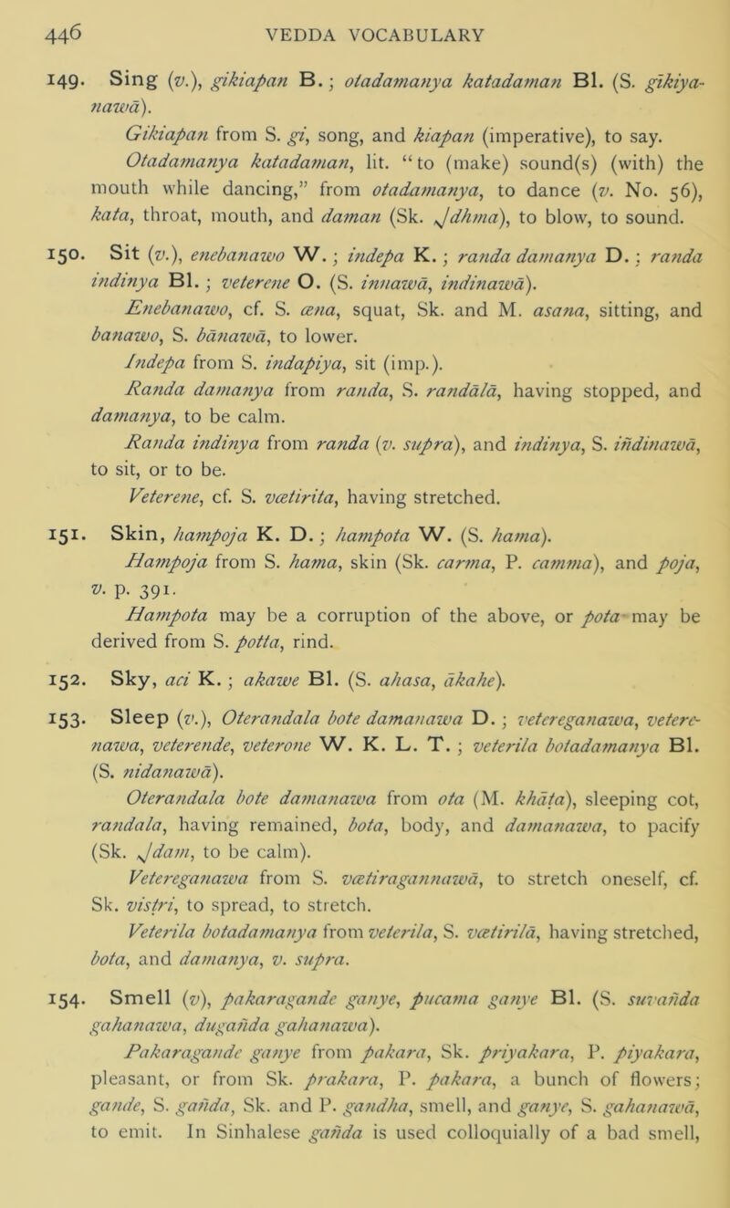 149. Sing (v.), gikiapan B.; otadamanya katadaman Bl. (S. gikiya- nawa). Gikiapan from S. gi, song, and kiapan (imperative), to say. Otadamanya katadaman, lit. “to (make) sound(s) (with) the mouth while dancing,” from otadamanya, to dance (v. No. 56), kata, throat, mouth, and daman (Sk. Jdhma), to blow, to sound. 150. Sit (v.), enebanawo W.; indepa K.; randa damanya D.: randa indinya Bl. • veterene O. (S. innawa, indinawa). Enebanawo, cf. S. cena, squat, Sk. and M. asana, sitting, and banawo, S. banawa, to lower. Indepa from S. indapiya, sit (imp.). Randa damanya from randa, S. randala, having stopped, and damanya, to be calm. Randa indinya from randa (v. supra), and indinya, S. indinawa, to sit, or to be. Veterene, cf. S. vcetirita, having stretched. 151. Skin, hampoja K. D.; hampota W. (S. hama). Hampoja from S. hama, skin (Sk. carma, P. camma), and poja, P- 391- Hampota may be a corruption of the above, or pota may be derived from S. potta, rind. 152. Sky, arf K. ; akawe Bl. (S. ahasa, aka he). 153. Sleep (?>.), Oterandala bote damanaiva D.; vetereganawa, veterc- nawa, veterende, veterone W. K. L. T. ; veterila botadamanya Bl. (S. nidanawa). Oterandala bote damanaiva from <9to (M. khdta), sleeping cot, randala, having remained, &?to, body, and damanaiva, to pacify (Sk. Jdam, to be calm). Vetereganawa from S. vcetiragannawa, to stretch oneself, cf. Sk. vistri, to spread, to stretch. Veterila botadamanya from veterila, S. vcetirild, having stretched, Zwto, and damanya, v. supra. 154. Smell (v), pakaragandc ganye, pucama ganye Bl. (S. suvahda gahanawa, dugahda gahanawa). Pakaragandc ganye from pakara, Sk. priyakara, P. piyakara, pleasant, or from Sk. prakara, P. pakara, a bunch of flowers; gande, S. gaiida, Sk. and P. gandha, smell, and ganye, S. gahanawa, to emit. In Sinhalese gahda is used colloquially of a bad smell,