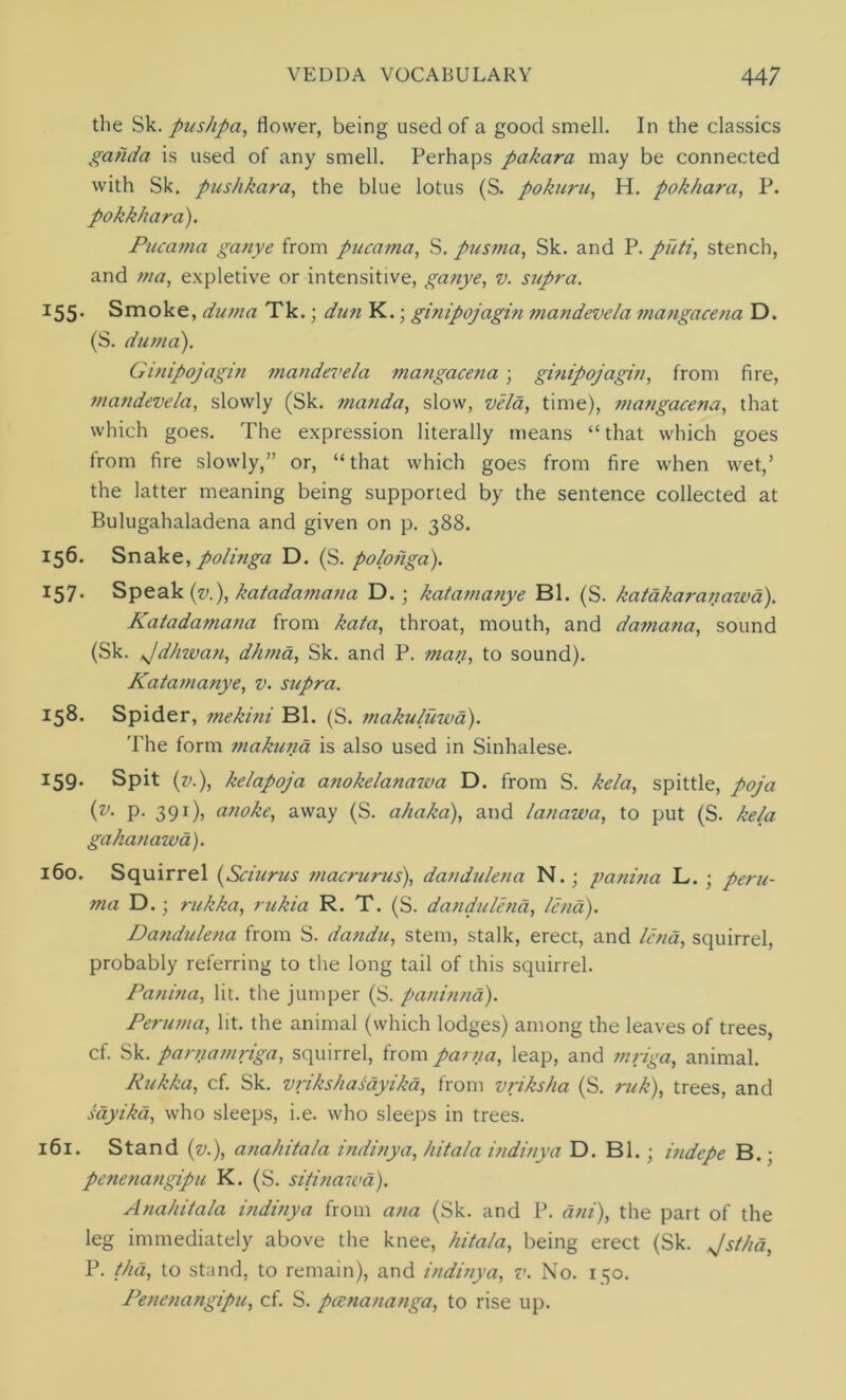 the Sk. pushpa, flower, being used of a good smell. In the classics gahda is used of any smell. Perhaps pakara may be connected with Sk. pushkara, the blue lotus (S. pokuru, H. pokhara, P. pokk/iara). Pucama ganye from pucama, S. pusma, Sk. and P. puti, stench, and ma, expletive or intensitive, ganye, v. supra. 155. Smoke, duma Tk.; dun K.; ginipojagin mandevela mangacena D. (S. duma). Gitiipojagin mandevela mangacena • ginipojagin, from fire, mandevela, slowly (Sk. manda, slow, vela, time), mangacena, that which goes. The expression literally means “that which goes from fire slowly,” or, “ that which goes from fire when wet,’ the latter meaning being supported by the sentence collected at Bulugahaladena and given on p. 388. 156. Snake, polinga D. (S. polonga). I57- Speak (v.), katadamana D. ; katamanye Bl. (S. katakaranawa). Katadamana from kata, throat, mouth, and damatia, sound (Sk. tjdhwan, dhma, Sk. and P. man, to sound). Katamanye, v. supra. 158. Spider, mekini Bl. (S. makuluwa). The form tnakuna is also used in Sinhalese. J59- Spit (v.), kelapoja anokelanawa D. from S. kela, spittle, poja (v. p. 391), anoke, away (S. a/iaka), and lanawa, to put (S. kela gakanawa). 160. Squirrel (Sciurus macrurus), dandulena N.; panina L. ; peru- ma D.; rukka, rukia R. T. (S. dandulena, lend). Dandulena from S. da?idu, stem, stalk, erect, and lend, squirrel, probably referring to the long tail of this squirrel. Panina, lit. the jumper (S. paninna). Peruma, lit. the animal (which lodges) among the leaves of trees, cf. Sk. parnamriga, squirrel, from parna, leap, and mriga, animal. Pukka, cf. Sk. vrikshasayika, from vriksha (S. ruk), trees, and sayika, who sleeps, i.e. who sleeps in trees. 161. Stand (v.), anahitala indinya, hitala indinya D. Bl.; indepe B.; penenangipu K. (S. sitinawa). Anahitala indinya from ana (Sk. and P. dni), the part of the leg immediately above the knee, hitala, being erect (Sk. Jstha, P. thd, to stand, to remain), and indinya, v. No. 150. Penenangipu, cf. S. pcenananga, to rise up.