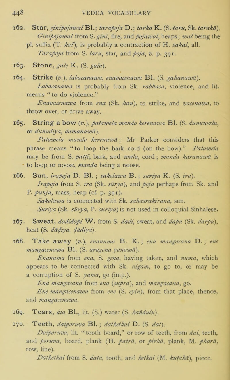 162. Star, ginipojawal Bl.; tarapoja D.; tarka K. (S. taru, Sk. tar aka). Ginipojawal from S. gini, fire, andpojaival, heaps; walbeing the pi. suffix (T. kal), is probably a contraction of H. sakal, all. Tarapoja from S. tarn, star, and poja, v. p. 391. 163. Stone, gale K. (S. gala). 164. Strike (v.), labacanawa, enavacetiawa Bl. (S. gahanawa). Labacanawa is probably from Sk. rabhasa, violence, and lit. means “ to do violence.” Enavacetiawa from ena (Sk. ban), to strike, and vacenawa, to throw over, or drive away. 165. String a bow (v.), patawela mando kerenawa Bl. (S. dunuwcelu, or dunudiya, damanawa). Pataivela mando kerenawa; Mr Parker considers that this phrase means “to loop the bark cord (on the bow).” Patawela may be from S. patte, bark, and wcela, cord ; manda karanawa is • to loop or noose, manda being a noose. 166. Sun, irapoja D. Bl. ; sakolawa B. ; suriya K. (S. ira). Irapoja from S. ira (Sk. surya), and poja perhaps from Sk. and P. punja, mass, heap (cf. p. 391). Sakolawa is connected with Sk. sahasrakirana, sun. Suriya (Sk. surya, P. suriya) is not used in colloquial Sinhalese. 167. Sweat, dadidapi W. from S. dadi, sweat, and dapa (Sk. darpa), heat (S. dadiya, dadiya). 168. Take away (v.), enanuma B. K.; ena mangacana D.; ene mangacenawa Bl. (S. aragena yanawa). Enanuma from ena, S. gena, having taken, and numa, which appears to be connected with Sk. nigam, to go to, or may be a corruption of S. yama, go (imp.). Ena mangacana from ena (supra), and mangacana, go. Ene mangacenawa from ene (S. eyin), from that place, thence, and mangacenawa. 169. Tears, dia Bl., lit. (S.) water (S. kandulu). 170. Teeth, daiporuva Bl.; datketkai D. (S. dat). Daiporuva, lit. “tooth board,” or row of teeth, from dai, teeth, and poruva, board, plank (H. pa/rd, or pirha, plank, M. phara, row, line). Datketkai from S. data, tooth, and ketkai (M. kutakd), piece.
