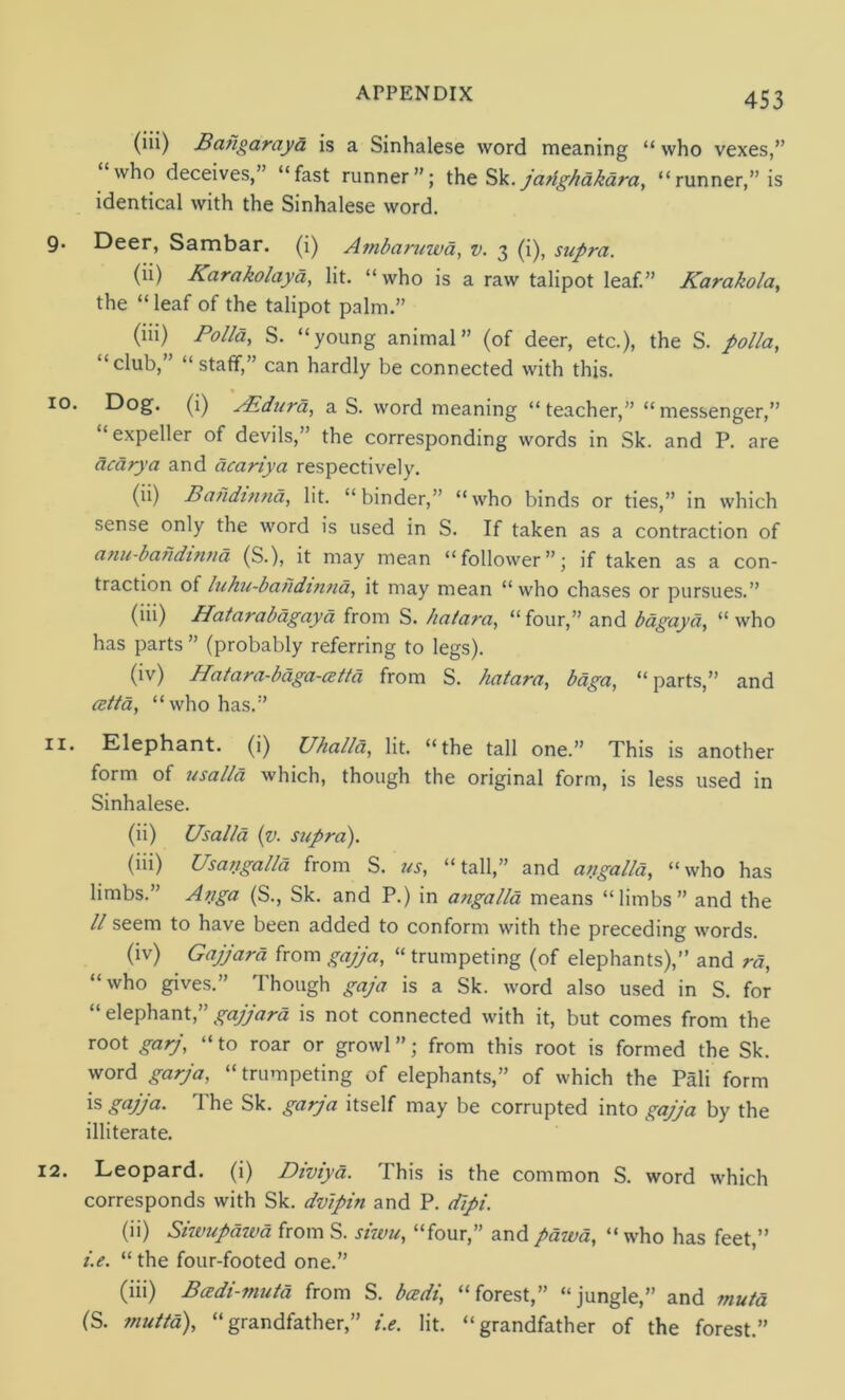 (iii) Bahgaraya is a Sinhalese word meaning “ who vexes,” who deceives,” “fast runner”; the Sk. jarighakara, “runner,” is identical with the Sinhalese word. Deer, Sambar. (i) Ambaruwa, v. 3 (i), supra. (ii) Karakolaya, lit. “ who is a raw talipot leaf.” Karakola, the “leaf of the talipot palm.” (iii) Polla, S. “young animal” (of deer, etc.), the S. polla, ‘club, “staff,” can hardly be connected with this. Dog. (i) As dura, a S. word meaning “ teacher,” “ messenger,” “expeller of devils,” the corresponding words in Sk. and P. are deary a and dcariya respectively. (ii) Bahdtnna, lit. “binder,” “who binds or ties,” in which sense only the word is used in S. If taken as a contraction of anu-bandintia (S.), it may mean “follower”; if taken as a con- traction of luhu-bahdinna, it may mean “who chases or pursues.” (iii) Hatarabagayd from S. hatara, “four,” and bagaya, “who has parts ” (probably referring to legs). (iv) Hatara-bdga-cet/d from S. hatara, bdga, “parts,” and cetta, “who has.” Elephant, (i) Uhalla, lit. “the tall one.” This is another form of usal/d which, though the original form, is less used in Sinhalese. (ii) Usal/d (v. supra). (iii) Usa/igalld from S. tts, “tall,” and atigalld, “who has limbs.” Afiga (S., Sk. and P.) in angalla means “limbs” and the ll seem to have been added to conform with the preceding words. (iv) Gajjard from gajja, “ trumpeting (of elephants),” and rd, “who gives.” Though gaja is a Sk. word also used in S. for “ elephant,” gajjard is not connected with it, but comes from the root garj, «to roar or growl ”; from this root is formed the Sk. word garja, “trumpeting of elephants,” of which the Pali form is gajja. The Sk. garja itself may be corrupted into gajja by the illiterate. Leopard, (i) Diviyd. This is the common S. word which corresponds with Sk. dvipin and P. dipi. (ii) Siwupdiva from S. siwu, “four,” and pawd, “who has feet,” i.e. “ the four-footed one.” (iii) Badi-muta from S. beedi, “forest,” “jungle,” and mutd (S. muttd), “grandfather,” i.e. lit. “grandfather of the forest.”