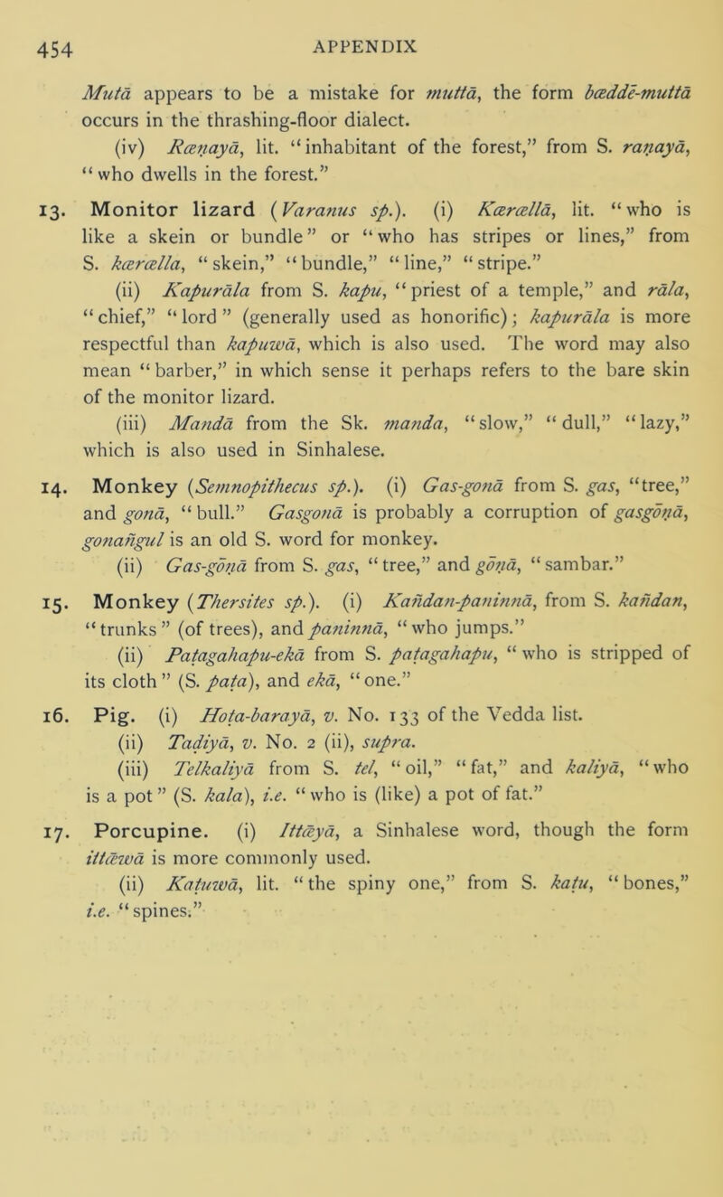 Mutd appears to be a mistake for mutta, the form bcedde-mutta occurs in the thrashing-floor dialect. (iv) Rcenayd, lit. “inhabitant of the forest,” from S. ranaya, “who dwells in the forest.” 13. Monitor lizard (Varanus sp.). (i) Keeroella, lit. “who is like a skein or bundle ” or “ who has stripes or lines,” from S. keercella, “skein,” “bundle,” “line,” “stripe.” (ii) Kapur ala from S. kapa, “ priest of a temple,” and rala, “chief,” “lord” (generally used as honorific); kapurala is more respectful than kapuwd, which is also used. The word may also mean “ barber,” in which sense it perhaps refers to the bare skin of the monitor lizard. (iii) Manda from the Sk. manda, “ slow,” “ dull,” “ lazy,” which is also used in Sinhalese. 14. Monkey (Semnopithecus sp.). (i) Gas-gona from S. gas, “tree,” and gona, “ bull.” Gasgona is probably a corruption of gasgona, gonafigul is an old S. word for monkey. (ii) Gas-gona from S. gas, “tree,” and gona, “sambar.” 15. Monkey (Thersites sp.). (i) Kandan-paninna, from S. kaiidan, “trunks” (of trees), and paninna, “who jumps.” (ii) Patagahapu-ekd from S. patagahapu, “ who is stripped of its cloth ” (S. pata), and ekd, “one.” 16. Pig. (i) Hota-baraya, v. No. 133 of the Vedda list. (ii) Tadiya, v. No. 2 (ii), supra. (iii) Telkaliya from S. tel, “oil,” “fat,” and kaliya, “who is a pot ” (S. kala), i.e. “ who is (like) a pot of fat.” 17. Porcupine. (i) Ittceya, a Sinhalese word, though the form itt(l7vd is more commonly used. (ii) Katuwa, lit. “ the spiny one,” from S. katu, “ bones,” i.e. “spines.”