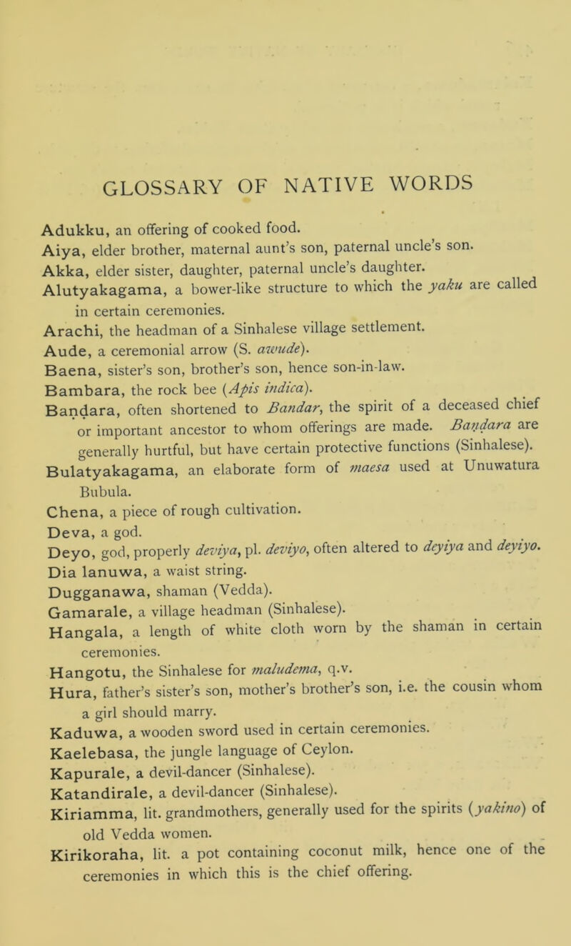 GLOSSARY OF NATIVE WORDS Adukku, an offering of cooked food. Aiya, elder brother, maternal aunt’s son, paternal uncles son. Akka, elder sister, daughter, paternal uncle’s daughter. Alutyakagama, a bower-like structure to which the yaku are called in certain ceremonies. Arachi, the headman of a Sinhalese village settlement. Aude, a ceremonial arrow (S. awude). Baena, sister’s son, brother’s son, hence son-in-law. Bambara, the rock bee (Apis indica). Bandara, often shortened to Bandar, the spirit of a deceased chief or important ancestor to whom offerings are made. Baiidara are generally hurtful, but have certain protective functions (Sinhalese). Bulatyakagama, an elaborate form of maesa used at Unuwatura Bubula. Chena, a piece of rough cultivation. Deva, a god. Deyo, god, properly deviya, pi. deviyo, often altered to deyiya and deyiyo. Dia lanuwa, a waist string. Dugganawa, shaman (Vedda). Gamarale, a village headman (Sinhalese). Hangala, a length of white cloth worn by the shaman in certain ceremonies. Hangotu, the Sinhalese for maludema, q.v. Hura, father’s sister’s son, mother’s brothers son, i.e. the cousin whom a girl should marry. Kaduwa, a wooden sword used in certain ceremonies. Kaelebasa, the jungle language of Ceylon. Kapurale, a devil-dancer (Sinhalese). Katandirale, a devil-dancer (Sinhalese). Kiriamma, lit. grandmothers, generally used for the spirits (yakino) of old Vedda women. Kirikoraha, lit. a pot containing coconut milk, hence one of the ceremonies in which this is the chief offering.