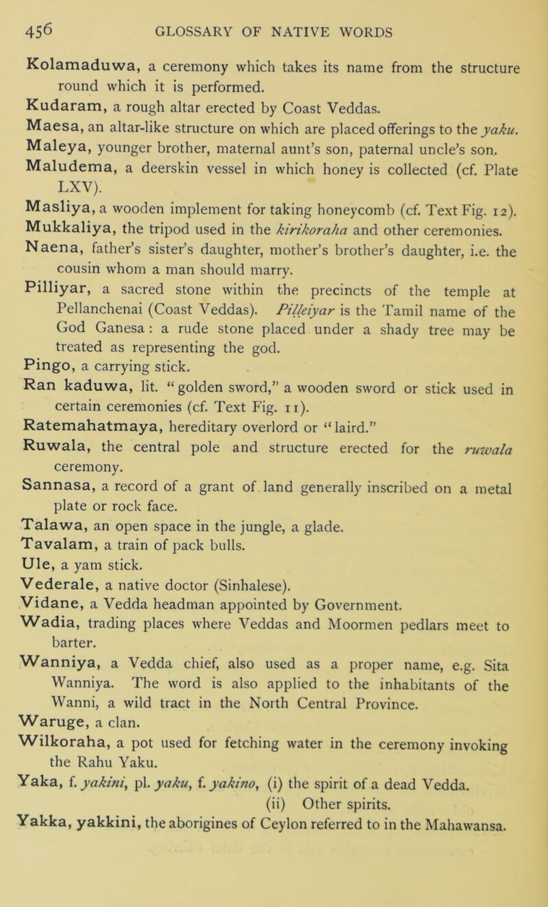 Kolamaduwa, a ceremony which takes its name from the structure round which it is performed. Kudaram, a rough altar erected by Coast Veddas. Maesa, an altar-like structure on which are placed offerings to tht yaku. Maleya, younger brother, maternal aunt’s son, paternal uncle’s son. Maludema, a deerskin vessel in which honey is collected (cf. Plate LXV). Masliya, a wooden implement for taking honeycomb (cf. Text Fig. 12). Mukkaliya, the tripod used in the kirikoraha and other ceremonies. Naena, father’s sister’s daughter, mother’s brother’s daughter, i.e. the cousin whom a man should marry. Pilliyar, a sacred stone within the precincts of the temple at Pellanchenai (Coast Veddas). Pilleiyar is the Tamil name of the God Ganesa : a rude stone placed under a shady tree may be treated as representing the god. Pingo, a carrying stick. Ran kaduwa, lit. “golden sword,” a wooden sword or stick used in certain ceremonies (cf. Text Fig. n). Ratemahatmaya, hereditary overlord or “laird.” Ruwala, the central pole and structure erected for the ruwala ceremony. Sannasa, a record of a grant of land generally inscribed on a metal plate or rock face. Talawa, an open space in the jungle, a glade. Tavalam, a train of pack bulls. Ule, a yam stick. Vederale, a native doctor (Sinhalese). Vidane, a Vedda headman appointed by Government. Wadia, trading places where Veddas and Moormen pedlars meet to barter. Wanniya, a Vedda chief, also used as a proper name, e.g. Sita Wanniya. The word is also applied to the inhabitants of the Wanni, a wild tract in the North Central Province. Waruge, a clan. Wilkoraha, a pot used for fetching water in the ceremony invoking the Rahu Yaku. Yaka, f. yakitii, pi. yaku, f. yakino, (i) the spirit of a dead Vedda. (ii) Other spirits. Yakka, yakkini, the aborigines of Ceylon referred to in the Mahawansa.