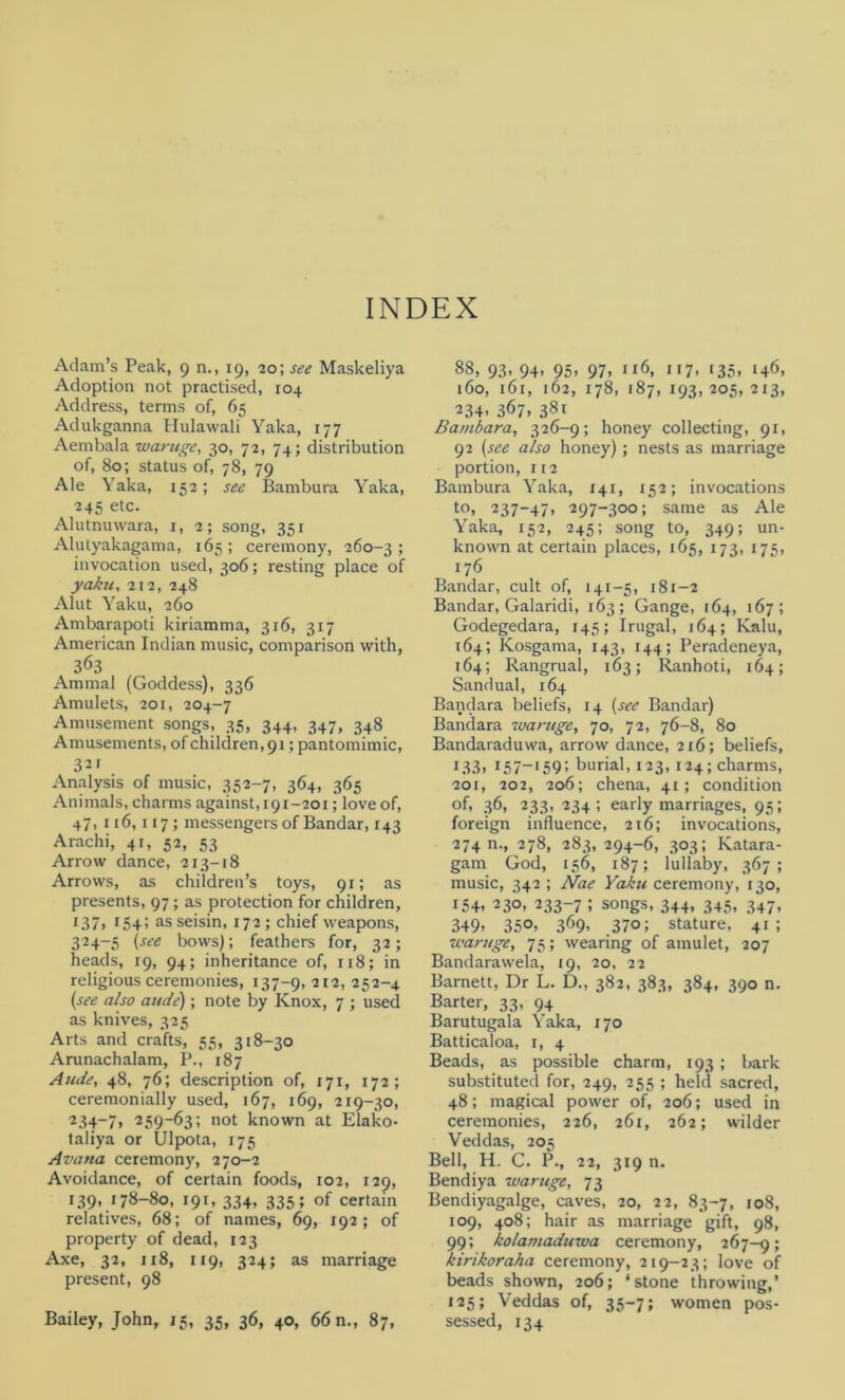 INDEX Adam’s Peak, 9 n., 19, 20; see Maskeliya Adoption not practised, 104 Address, terms of, 65 Adukganna Hulawali Yaka, 177 Aembala waruge, 30, 72, 74; distribution of, 80; status of, 78, 79 Ale Yaka, 152; see Bambura Yaka, 245 etc. Alutnuwara, 1, 2; song, 351 Alutyakagama, 165; ceremony, 260-3; invocation used, 306; resting place of yaku,212, 248 Alut Yaku, 260 Ambarapoti kiriamma, 3x6, 317 American Indian music, comparison with, 363 Amrnal (Goddess), 336 Amulets, 201, 204-7 Amusement songs, 35, 344, 347, 348 Amusements, of children,91; pantomimic, 32i Analysis of music, 352-7, 364, 365 Animals, charms against, 191-201; love of, 47, 116,117; messengers of Bandar, 143 Arachi, 41, 52, 53 Arrow dance, 213-18 Arrows, as children’s toys, 91; as presents, 97; as protection for children, 137, r54'< as seisin, 172 ; chief weapons, 324-5 (see bows); feathers for, 32; heads, 19, 94; inheritance of, ix8; in religious ceremonies, 137-9, 2l2> 252-4 (see also aude); note by Knox, 7 ; used as knives, 325 Arts and crafts, 55, 318-30 Arunachalam, P., 187 Aude, 48, 76; description of, 171, 172; ceremonially used, 167, 169, 219-30, 234-7, 259“63; not known at Elako- taliya or Ulpota, 175 Avana ceremony, 270-2 Avoidance, of certain foods, 102, 129, 139, 178-80, 191, 334, 335; of certain relatives, 68; of names, 69, 192; of property of dead, 123 Axe, 32, 118, 119, 324; as marriage present, 98 Bailey, John, 15, 35, 36, 40, 66 n., 87, 88, 93, 94. 95. 97. Il6> ”7. r35. ‘4<b 160, 161, 162, 178, 187, 193, 205, 213, 234- 367, 38t Bambara, 326-9; honey collecting, 91, 92 (see also honey); nests as marriage portion, 112 Bambura Yaka, 141, 152; invocations to, 237-47, 297-300; same as Ale Yaka, 152, 245; song to, 349; un- known at certain places, 165, 173, 175, 176 Bandar, cult of, 141-5, 181-2 Bandar, Galaridi, 163; Gange, 164, 167; Godegedara, 145; Irugal, 164; Kalu, 164; Kosgama, 143, 144; Peradeneya, 164; Rangrual, 163; Ranhoti, 164; Sandual, 164 Bandara beliefs, 14 (see Bandar) Bandara waruge, 70, 72, 76-8, 80 Bandaraduwa, arrow dance, 216; beliefs, 133. 157—159: burial, 123, 124; charms, 201, 202, 206; chena, 41; condition °f. 36, 233, 234; early marriages, 95; foreign influence, 216; invocations, 274 n., 278, 283, 294-6, 303; Katara- gam God, 156, 187; lullaby, 367; music, 342 ; Nae Yaku ceremony, 130, 154, 230, 233-7 ; songs, 344, 345, 347, 349. 35°. 369. .370; stature, 41 ; waruge, 75; wearing of amulet, 207 Bandarawela, 19, 20, 22 Barnett, Dr L. D., 382, 383, 384, 390 n. Barter, 33, 94 Barutugala Yaka, 170 Batticaloa, 1, 4 Beads, as possible charm, 193 ; bark substituted for, 249, 255 ; held sacred, 48; magical power of, 206; used in ceremonies, 226, 261, 262; wilder Veddas, 205 Bell, H. C. P., 22, 319 n. Bendiya waruge, 73 Bendiyagalge, caves, 20, 22, 83-7, 108, 109, 408; hair as marriage gift, 98, 99; kolamaduwa ceremony, 267-9; kirikoraha ceremony, 219-23; love of beads shown, 206; ‘stone throwing,’ 125; Veddas of, 35-7; women pos- sessed, 134